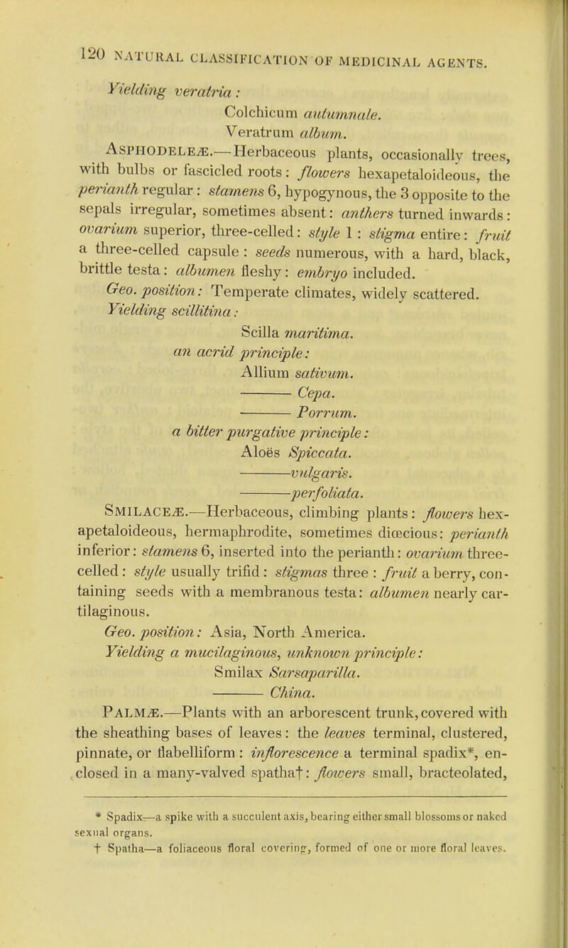 Yielding veralria : Colchicum autumnale. Veratrum album. AsPHODELEiE.— Herbaceous plants, occasionally trees, with bulbs or fascicled roots: flowers hexapetaloideous, the perianth, regular: stamens 6, hypogynous, the 3 opposite to the sepals irregular, sometimes absent: anthers turned inwards : ovarium superior, three-celled: style 1 : stigma entire: fruit a three-celled capsule : seeds numerous, with a hard, black, brittle testa: albumen fleshy: embryo included. Geo. position: Temperate climates, widely scattered. Yielding scillitina : Scilla maritima. an acrid principle: Allium sativum. Cepa. Porricm. a bitter purgative principle: Aloes Spiccata. v ulgaris. perfoliata. Smilace.<e.—Herbaceous, climbing plants: jloioers hex- apetaloideous, hermaphrodite, sometimes dioecious: perianth inferior: stamens 6, inserted into the perianth: ovarium three- celled : style usually trifid: stigmas three : fruit a berry, con- taining seeds with a membranous testa: albumen nearly car- tilaginotis. Geo. position: Asia, North America. Yielding a mucilaginous, unknown principle: Smilax Sarsaparilla. China. PALMiE.—Plants with an arborescent trunk, covered with the sheathing bases of leaves: the leaves terminal, clustered, pinnate, or flabelliform : inflorescence a terminal spadix*, en- closed in a many-valved spathaf: jloioers small, bracteolated, * Spadix—a spike with a succulent axis, hearing either small blossoms or naked sexual organs. t Spatha—a foliaceons floral covering, formed of one or more floral leaves.