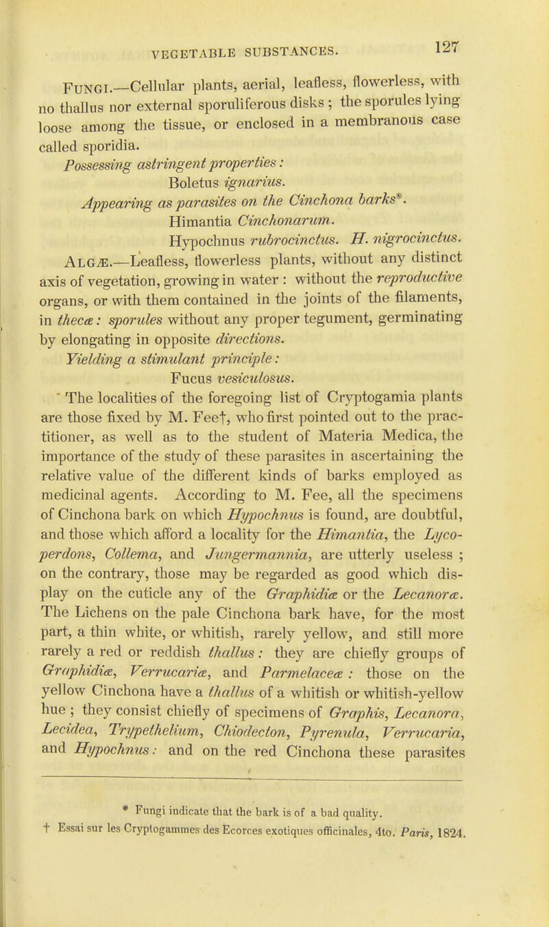 Fungi.—Cellular plants, aerial, leafless, flowerless, with no thallus nor external sporuliferous disks ; the sporules lying loose among the tissue, or enclosed in a membranous case called sporidia. Possessing astringent properties : Boletus ignarius. Appearing as parasites on the Cinchona barks*. Himantia Cinchonarum. Hypochnus rubrocinctus. H. nigrocinctus. AlGjE.—Leafless, flowerless plants, without any distinct axis of vegetation, growing in water : without the reproductive organs, or with them contained in the joints of the filaments, in theca: sporules without any proper tegument, germinating by elongating in opposite directions. Yielding a stimidant principle: Fucus vesicidosus. ' The localities of the foregoing list of Cryptogamia plants are those fixed by M. Feet, who first pointed out to the prac- titioner, as well as to the student of Materia Medica, the importance of the study of these parasites in ascertaining the relative value of the different kinds of barks employed as medicinal agents. According to M. Fee, all the specimens of Cinchona bai'k on which Hypochnus is found, are doubtful, and those which afford a locality for the Himantia, the Lyco- perdons, Collema, and Jungermannia, are utterly useless ; on the contrary, those may be regarded as good which dis- play on the cuticle any of the Graphidia or the Lecanora. The Lichens on the pale Cinchona bark have, for the most part, a thin white, or whitish, rarely yellow, and still more rarely a red or reddish thallus: they are chiefly groups of Graphidia, Verrucariee, and Parmelaceee : those on the yellow Cinchona have a thallus of a whitish or whitish-yellow hue ; they consist chiefly of specimens of Graphis, Lecanora, Lecidea, Trypelhelium, Chiodecton, Pyrenida, Verrucaria, and Hypochnus: and on the red Cinchona these parasites * Fungi indicate that the bark is of a bad quality, t Essai sur les Cryptogammes des Ecorr.es exotiques officinales, 4to. Paris, 1824.