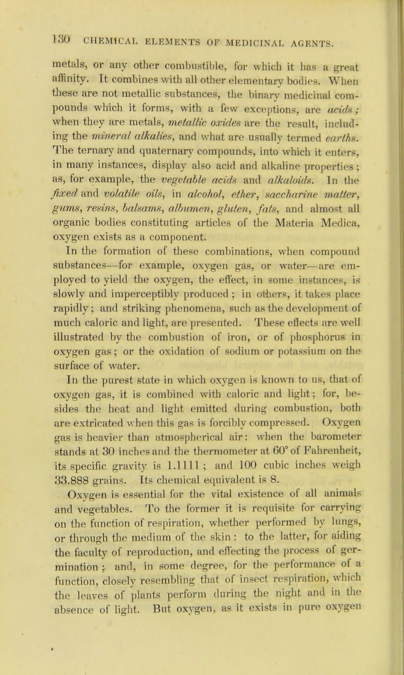 metals, or any other combustible, for which it has a great a (Unity. It combines with all other elementary bodies. When these are not metallic substances, the binary medicinal com- pounds which it forms, with a few exceptions, are aeid&f when they are metals, metallic oxides are the result, includ- ing the mineral alkalies, and what are usually termed earths. The ternary and quaternary compounds, into which it enters, in many instances, display also acid and alkaline properties; as, for example, the vegetable acids and alkaloids. In the fixed and volatile oils, in alcohol, ether, saccharine matter, gums, resins, balsams, albumen, gluten, fats, and almost all organic bodies constituting articles of the Materia Medica, oxygen exists as a component. In the formation of these combinations, when compound substances-—for example, oxygen gas, or water—are era- ployed to yield the oxygen, the effect, in some instances, is slowly and imperceptibly produced ; in others, it takes place rapidly; and striking phenomena, such as the development of much caloric and light, are presented. These effects are well illustrated by the combustion of iron, or of phosphorus in oxygen gas; or the oxidation of sodium or potassium on the surface of water. In the purest state in which oxygen is known to us, that of oxygen gas, it is combined with caloric and light; for, be- sides the heat and light emitted during combustion, both are extricated when this gas is forcibly compressed. Oxygen gas is heavier than atmosphei-ical air: when the barometer stands at 30 inches and the thermometer at 60° of Fahrenheit, its specific gravity is 1.1111; and 100 cubic inches weigh 33.888 grains. Its chemical equivalent is 8. Oxygen is essential for the vital existence of all animals and vegetables. To the former it is requisite for carrying on the function of respiration, whether performed by lungs, or through the medium of the skin : to the latter, for aiding the faculty of reproduction, and effecting the process of ger- mination ; and, in some degree, for the performance of a function, closely resembling that of insect respiration, which the leaves of plants perform during the night and in the absence of light. But oxygen, as it exists in pure oxygen