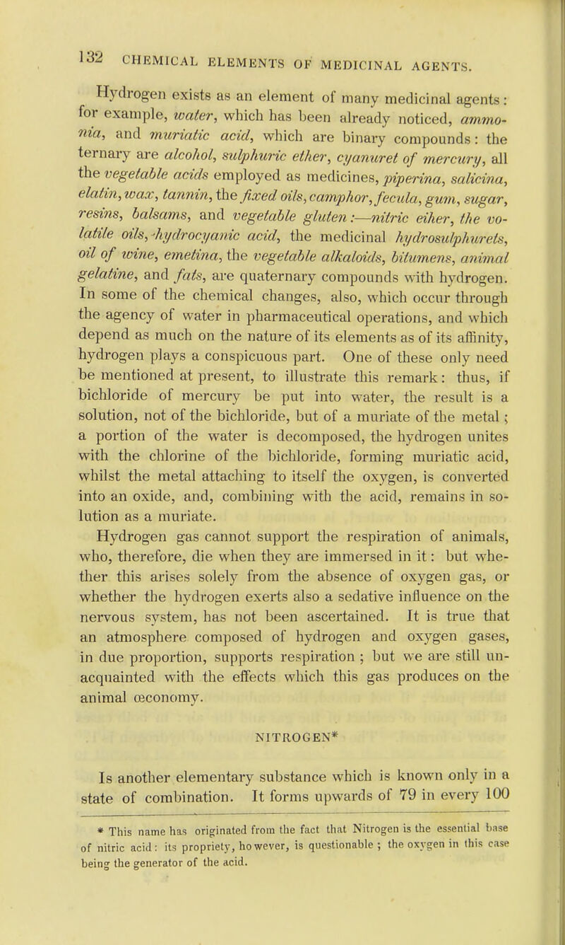 Hydrogen exists as an element of many medicinal agents: for example, water, which has heen already noticed, ammo- nia, and muriatic acid, which are binary compounds: the ternary are alcohol, sulphuric ether, cyanuret of mercury, all the vegetable acids employed as medicines, piperina, salicina, elatin,wax, tannin, the fixed oils, camphor, fecula, gum, sugar, resins, balsams, and vegetable gluten -.—nitric eiher, the vo- latile oils,-hydrocyanic acid, the medicinal hydrosulphurets, oil of wine, emetina, the vegetable alkaloids, bitumens, animal gelatine, and fats, are quaternary compounds with hydrogen. In some of the chemical changes, also, which occur through the agency of water in pharmaceutical operations, and which depend as much on the nature of its elements as of its affinity, hydrogen plays a conspicuous part. One of these only need be mentioned at present, to illustrate this remark: thus, if bichloride of mercury be put into water, the result is a solution, not of the bichloride, but of a muriate of the metal; a portion of the water is decomposed, the hydrogen unites with the chlorine of the bichloride, forming muriatic acid, whilst the metal attaching to itself the oxygen, is converted into an oxide, and, combining with the acid, remains in so- lution as a muriate. Hydrogen gas cannot support the respiration of animals, who, therefore, die when they are immersed in it: but whe- ther this arises solely from the absence of oxygen gas, or whether the hydrogen exerts also a sedative influence on the nervous system, has not been ascertained. It is true that an atmosphere composed of hydrogen and oxygen gases, in due proportion, supports respiration ; but we are still un- acquainted with the effects which this gas produces on the animal oeconomy. NITROGEN* Is another elementary substance which is known only in a state of combination. It forms upwards of 79 in every 100 * This name has originated from the fact that Nitrogen is the essential base of nitric acid: its propriety, ho wever, is questionable; the oxygen in this case being the generator of the acid.