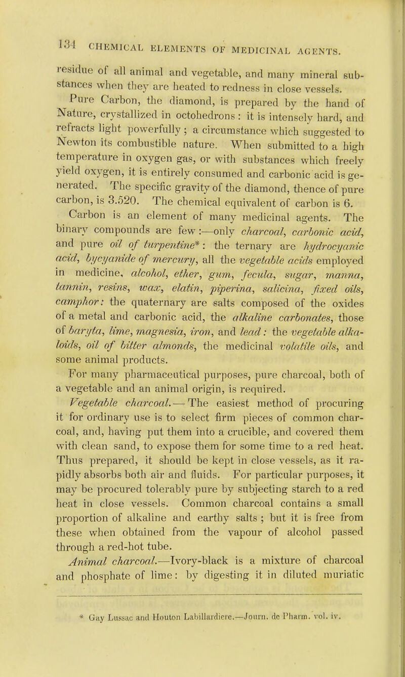 residue of all animal and vegetable, and many mineral sub- stances when they are heated to redness in close vessels. Pure Carbon, the diamond, is prepared by the hand of Nature, crystallized in octahedrons : it is intensely hard, and refracts light powerfully ; a circumstance which suggested to Newton its combustible nature. When submitted to a high temperature in oxygen gas, or with substances which freely yield oxygen, it is entirely consumed and carbonic acid is ge- nerated. The specific gravity of the diamond, thence of pure carbon, is 3.520. The chemical equivalent of carbon is 6. Carbon is an element of many medicinal agents. The binary compounds are few :—only charcoal, carbonic acid, and pure oil of turpentine*: the ternary are hydrocyanic acid, bycyanide of mercury, all the vegetable acids employed in medicine, alcohol, ether, gum, fecida, sugar, manna, tannin, resins, wax, elatin, piperina, salicina, fixed oils, camphor: the quaternary are salts composed of the oxides of a metal and carbonic acid, the alkaline carbonates, those of baryta, lime, magnesia, iron, and lead: the vegetable alka- loids, oil of bitter almonds, the medicinal volatile oils, and some animal products. For many pharmaceutical purposes, pure charcoal, both of a vegetable and an animal origin, is required. Vegetable charcoal. — The easiest method of procuring it for ordinary use is to select firm pieces of common char- coal, and, having put them into a crucible, and covered them with clean sand, to expose them for some time to a red heat. Thus prepared, it should be kept in close vessels, as it ra- pidly absorbs both air and fluids. For particular purposes, it may be procured tolerably pure by subjecting starch to a red heat in close vessels. Common charcoal contains a small proportion of alkaline and earthy salts ; but it is free from these when obtained from the vapour of alcohol passed through a red-hot tube. Animal charcoal.—Ivory-black is a mixture of charcoal and phosphate of lime: by digesting it in diluted muriatic