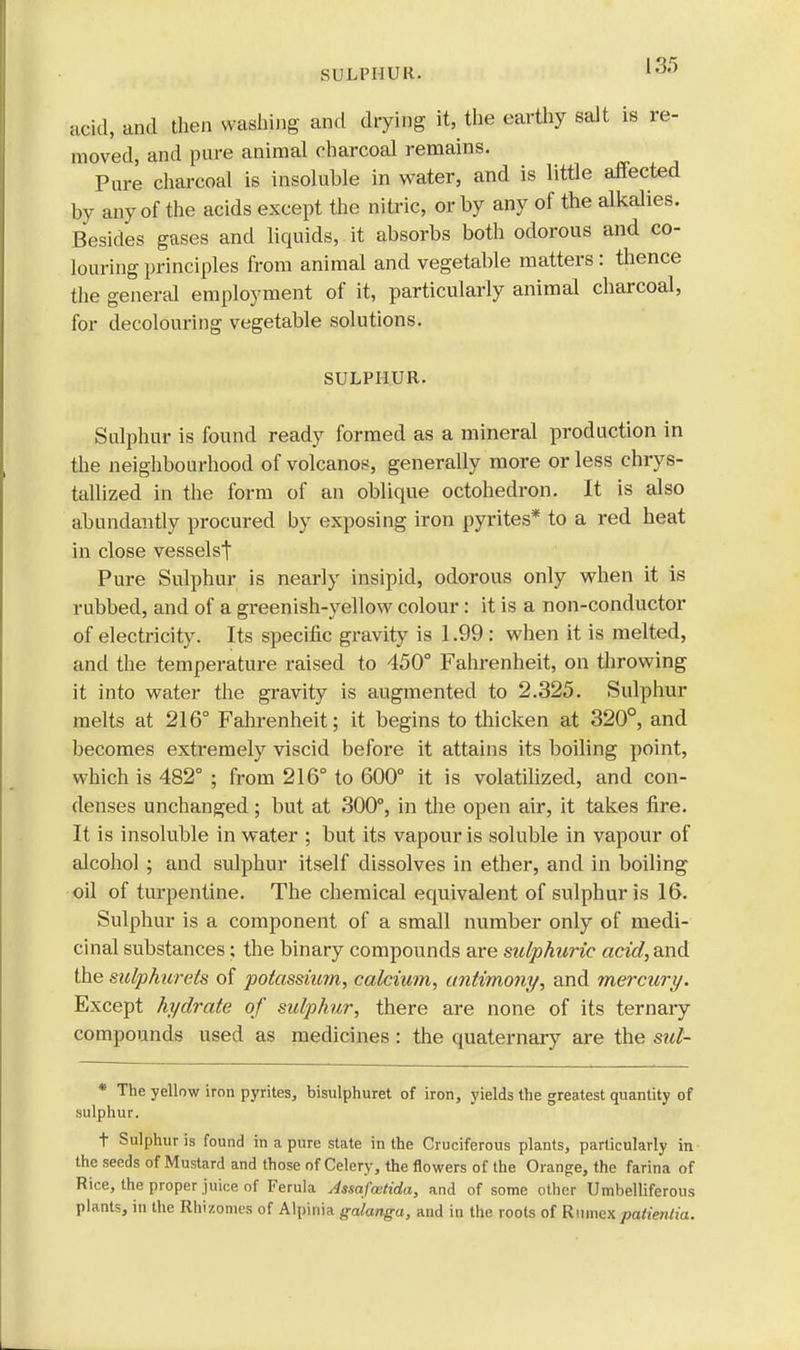 SULPHUR. acid, and then washing and drying it, the earthy salt is re- moved, and pure animal charcoal remains. Pure charcoal is insoluble in water, and is little affected by any of the acids except the nitric, or by any of the alkalies. Besides gases and liquids, it absorbs both odorous and co- louring principles from animal and vegetable matters : thence the general employment of it, particularly animal charcoal, for decolouring vegetable solutions. SULPHUR. Sulphur is found ready formed as a mineral production in the neighbourhood of volcanos, generally more or less chrys- tallized in the form of an oblique octohedron. It is also abundantly procured by exposing iron pyrites* to a red heat in close vesselst Pure Sulphur is nearly insipid, odorous only when it is rubbed, and of a greenish-yellow colour : it is a non-conductor of electricity. Its specific gravity is 1.99: when it is melted, and the temperature raised to 450° Fahrenheit, on throwing it into water the gravity is augmented to 2.325. Sulphur melts at 216° Fahrenheit; it begins to thicken at 320°, and becomes extremely viscid before it attains its boiling point, which is 482° ; from 216° to 600° it is volatilized, and con- denses unchanged; but at 300°, in the open air, it takes fire. It is insoluble in water ; but its vapour is soluble in vapour of alcohol; and sulphur itself dissolves in ether, and in boiling oil of turpentine. The chemical equivalent of sulphur is 16. Sulphur is a component of a small number only of medi- cinal substances; the binary compounds are sulphuric acid, and the sulphurets of potassium, calcium, antimony, and mercury. Except hydrate of sulphur, there are none of its ternary compounds used as medicines: the quaternary are the sul- * The yellow iron pyrites, bisulphuret of iron, yields the greatest quantity of sulphur. t Sulphur is found in a pure state in the Cruciferous plants, particularly in the seeds of Mustard and those of Celery, the flowers of the Orange, the farina of Rice, the proper juice of Ferula Assafcetida, and of some other Umbelliferous plants, in the Rhizomes of Alpinia galanga, and in the roots of Riimex patienlia.