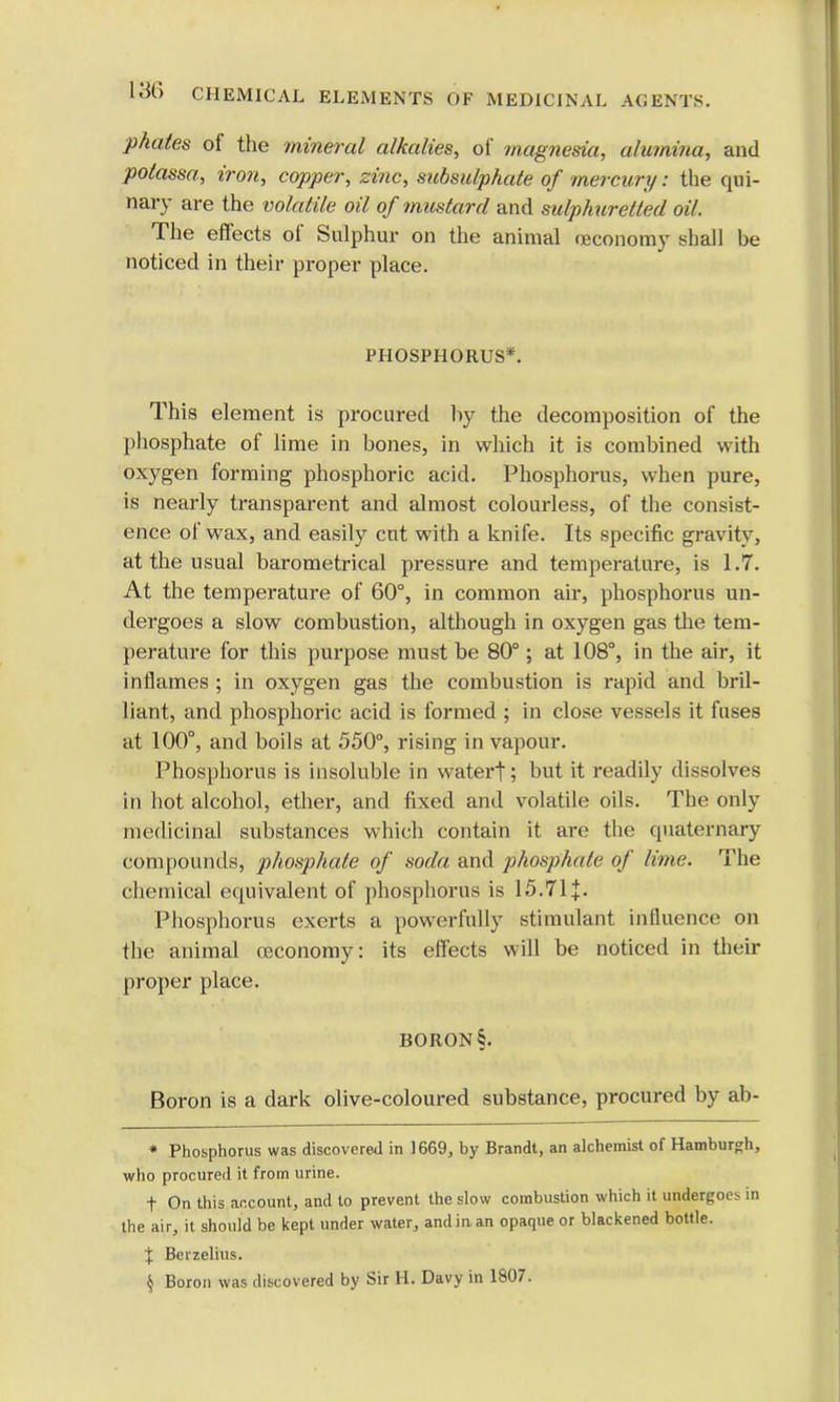 phates of the mineral alkalies, of magnesia, alumina, and polassa, iron, copper, zinc, sitbsulphate of mercury s the qui- nary are the volatile oil of mustard and sulphuretted oil. The effects of Sulphur on the animal reconomy shall he noticed in their proper place. PHOSPHORUS*. This element is procured hy the decomposition of the phosphate of lime in bones, in which it is combined with oxygen forming phosphoric acid. Phosphorus, when pure, is nearly transparent and almost colourless, of the consist- ence of wax, and easily cut with a knife. Its specific gravity, at the usual barometrical pressure and temperature, is 1.7. At the temperature of 60°, in common air, phosphorus un- dergoes a slow combustion, although in oxygen gas the tem- perature for this purpose must be 80°; at 108°, in the air, it inflames ; in oxygen gas the combustion is rapid and bril- liant, and phosphoric acid is formed ; in close vessels it fuses at 100°, and boils at 550°, rising in vapour. Phosphorus is insoluble in watert; but it readily dissolves in hot alcohol, ether, and fixed and volatile oils. The only medicinal substances which contain it are the quaternary compounds, phosphate of soda and phosphate of lime. The chemical equivalent of phosphorus is 15.71 J. Phosphorus exerts a powerfully stimulant influence on the animal oeconomy: its effects will be noticed in their proper place. BORON §. Boron is a dark olive-coloured substance, procured by ab- * Phosphorus was discovered in 1669, by Brandt, an alchemist of Hamburgh, who procured it from urine. t On this account, and to prevent the slow combustion which it undergoes in the air, it should be kept under water, andiaan opaque or blackened bottle. % Berzelius. \ Boron was discovered by Sir H. Davy in 1807.