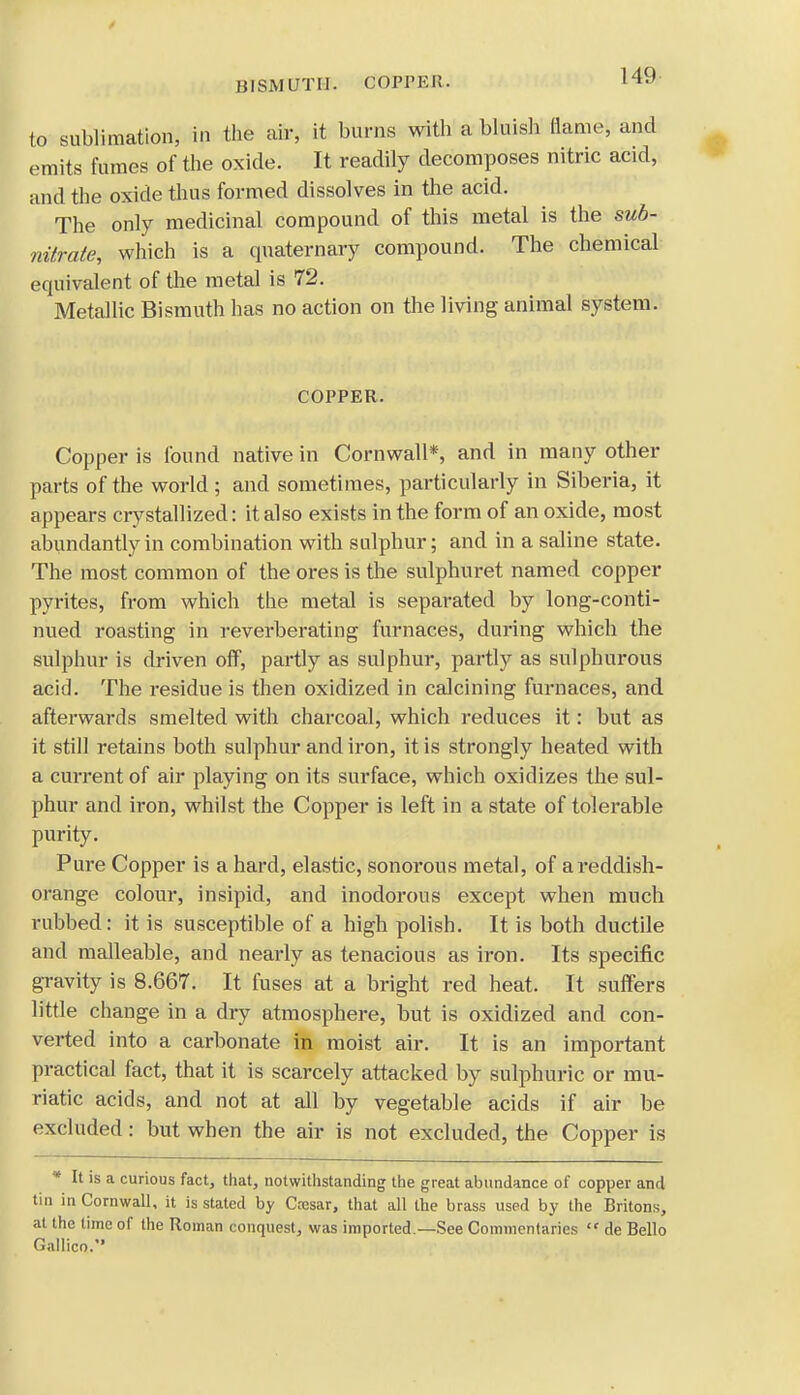 BISMUTH. COPPEH. to sublimation, in the air, it burns with a bluish flame, and emits fumes of the oxide. It readily decomposes nitric acid, mid the oxide thus formed dissolves in the acid. The only medicinal compound of this metal is the sub- nitrate, which is a quaternary compound. The chemical equivalent of the metal is 72. Metallic Bismuth has no action on the living animal system. COPPER. Copper is found native in Cornwall*, and in many other parts of the world ; and sometimes, particularly in Siberia, it appears crystallized: it also exists in the form of an oxide, most abundantly in combination with sulphur; and in a saline state. The most common of the ores is the sulphuret named copper pyrites, from which the metal is separated by long-conti- nued roasting in reverberating furnaces, during which the sulphur is driven off, partly as sulphur, partly as sulphurous acid. The residue is then oxidized in calcining furnaces, and afterwards smelted with charcoal, which reduces it: but as it still retains both sulphur and iron, it is strongly heated with a current of air playing on its surface, which oxidizes the sul- phur and iron, whilst the Copper is left in a state of tolerable purity. Pure Copper is a hard, elastic, sonorous metal, of a reddish- orange colour, insipid, and inodorous except when much rubbed: it is susceptible of a high polish. It is both ductile and malleable, and nearly as tenacious as iron. Its specific gravity is 8.667. It fuses at a bright red heat. It suffers little change in a dry atmosphere, but is oxidized and con- verted into a carbonate in moist air. It is an important practical fact, that it is scarcely attacked by sulphuric or mu- riatic acids, and not at all by vegetable acids if air be excluded: but when the air is not excluded, the Copper is * It is a curious fact, that, notwithstanding the great abundance of copper and tin in Cornwall, it is stated by Cresar, that all the brass used by the Britons, at the time of the Roman conquest, was imported.—See Commentaries  de Bello Gallico.
