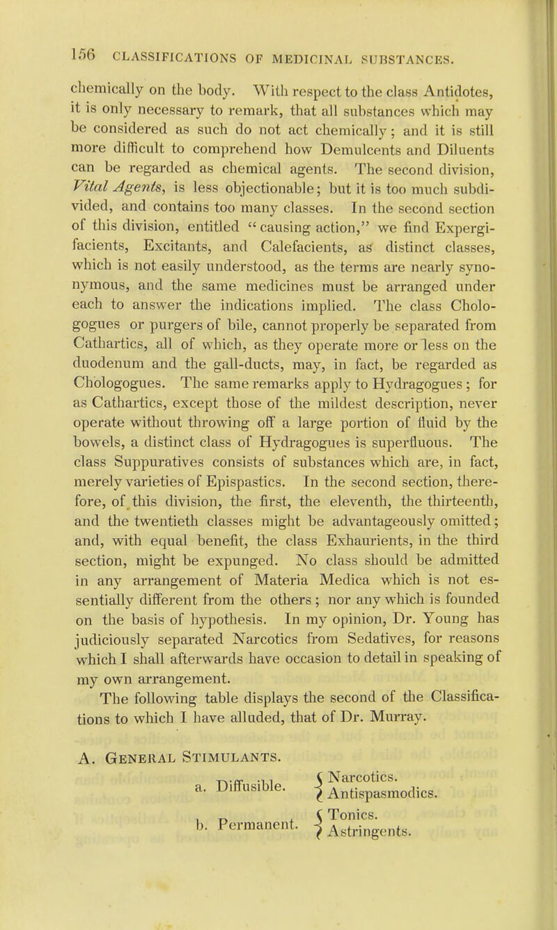 chemically on the body. With respect to the class Antidotes, it is only necessary to remark, that all substances which may be considered as such do not act chemically; and it is still more difficult to comprehend how Demulcents and Diluents can be regarded as chemical agents. The second division, Vital Agents, is less objectionable; but it is too much subdi- vided, and contains too many classes. In the second section of this division, entitled  causing action, we find Expergi- facients, Excitants, and Calefacients, as distinct classes, which is not easily understood, as the terms are nearly syno- nymous, and the same medicines must be arranged under each to answer the indications implied. The class Cholo- gogues or purgers of bile, cannot properly be separated from Cathartics, all of which, as they operate more or less on the duodenum and the gall-ducts, may, in fact, be regarded as Chologogues. The same remarks apply to Hydragogues ; for as Cathartics, except those of the mildest description, never operate without throwing off a large portion of fluid by the bowels, a distinct class of Hydragogues is superfluous. The class Suppuratives consists of substances which are, in fact, merely varieties of Epispastics. In the second section, there- fore, of this division, the first, the eleventh, the thirteenth, and the twentieth classes might be advantageously omitted; and, with equal benefit, the class Exhaurients, in the third section, might be expunged. No class should be admitted in any arrangement of Materia Medica which is not es- sentially different from the others ; nor any which is founded on the basis of hypothesis. In my opinion, Dr. Young has judiciously separated Narcotics from Sedatives, for reasons which I shall afterwards have occasion to detail in speaking of my own arrangement. The following table displays the second of the Classifica- tions to which I have alluded, that of Dr. Murray. A. General Stimulants. a. Diffusible.