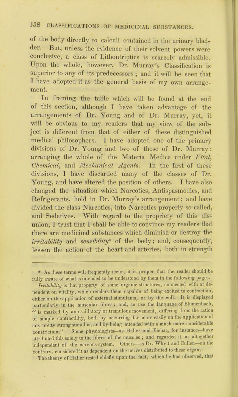 of the body directly to calculi contained in the urinary blad- der. But, unless the evidence of their solvent powers were conclusive, a class of Litbontriptics is scarcely admissible. Upon the whole, however, Dr. Murray's Classification is superior to any of its predecessors ; and it will be seen that I have adopted it as the general basis of my own arrange- ment. In framing the table which will be found at the end of this section, although I have taken advantage of the arrangements of Dr. Young and of Dr. Murray, yet, it will be obvious to my readers that my view of the sub- ject is different from that of either of these distinguished medical philosophers. I have adopted one of the primary divisions of Dr. Young and two of those of Dr. Murray: arranging the whole of the Materia Medica under Vital, Chemical, and Mechanical Agents. In the first of these divisions, I have discarded many of the classes of Dr. Young, and have altered the position of others. I have also changed the situation which Narcotics, Antispasmodics, and Refrigerants, hold in Dr. Murray's arrangement; and have divided the class Narcotics, into Narcotics properly so called, and Sedatives. With regard to the propriety of this dis- union, I trust that I shall be able to convince my readers that there are medicinal substances which diminish or destroy the irritability and sensibility* of the body; and, consequently, lessen the action of the heart and arteries, both in strength * As these terms will frequently recur, it is proper that the reader should be fully aware of what is intended to be understood by them in the following pages. Imtability is that property of some organic structures, connected with or de- pendent on vitality, which renders them capable of being excited to contraction, either on the application of external stimulants, or by the will. It is displayed particularly in the muscular fibres ; and, to use the language of Blumenbach,  is marked by an oscillatory or tremulous movement, differing from the action of simple contractility, both by occurring far more easily on the application of any pretty strong stimulus, and by being attended with a much more considerable constriction. Some physiologists—as Haller and Bicliat, for instance—have attributed this solely to the fibres of the muscles ; and regarded it as altogether independent of the nervous system. Others—as Dr. Whytt and Cullen—on the contrary, considered it as dependent on the nerves distributed to these organs. The theory of Haller rested chiefly upon the fact, which he had observed, thai