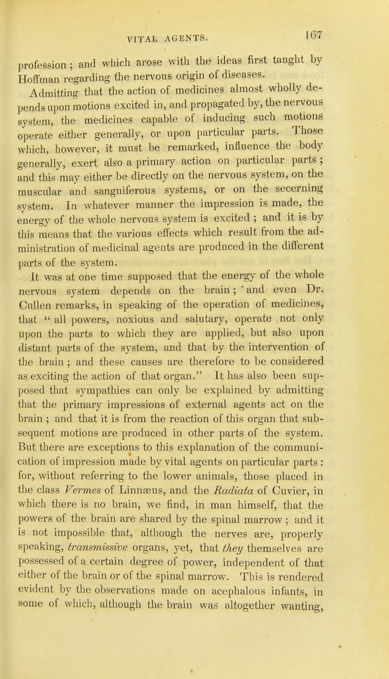 profession ; and which arose with the ideas first taught by Hoffman regarding the nervous origin of diseases. Admitting that the action of medicines almost wholly de- pends upon motions excited in, and propagated by, the nervous system, the medicines capable of inducing such motions operate either generally, or upon particular parts. Those which, however, it must be remarked, influence the body generally, exert also a primary action on particular parts ; and this may either be directly on the nervous system, on the muscular and sanguiferous systems, or on the secerning system. In whatever manner the impression is made, the energy of the whole nervous system is excited ; and it is by this means that the various effects which result from the ad- ministration of medicinal agents are produced in the different parts of the system. It was at one time supposed that the energy of the whole nervous system depends on the brain; ' and even Dr. Cullen remarks, in speaking of the operation of medicines, that  all powers, noxious and salutary, operate not only upon the parts to which they are applied, but also upon distant parts of the system, and that by the intervention of the brain ; and these causes are therefore to be considered as exciting the action of that organ. It has also been sup- posed that sympathies can only be explained by admitting that the primary impressions of external agents act on the brain ; and that it is from the reaction of this organ that sub- sequent motions are produced in other parts of the system. But there are exceptions to this explanation of the communi- cation of impression made by vital agents on particular parts : for, without referring to the lower animals, those placed in the class Vermes of Linnaeus, and the Radiata of Cuvier, in which there is no brain, we find, in man himself, that the powers of the brain are shared by the spinal marrow; and it is not impossible that, although the nerves are, properly speaking, transmissive organs, yet, that they themselves are possessed of a certain degree of power, independent of that either of the brain or of the spinal marrow. This is rendered evident by the observations made on acephalous infants, in some of which, although the brain was altogether wanting,