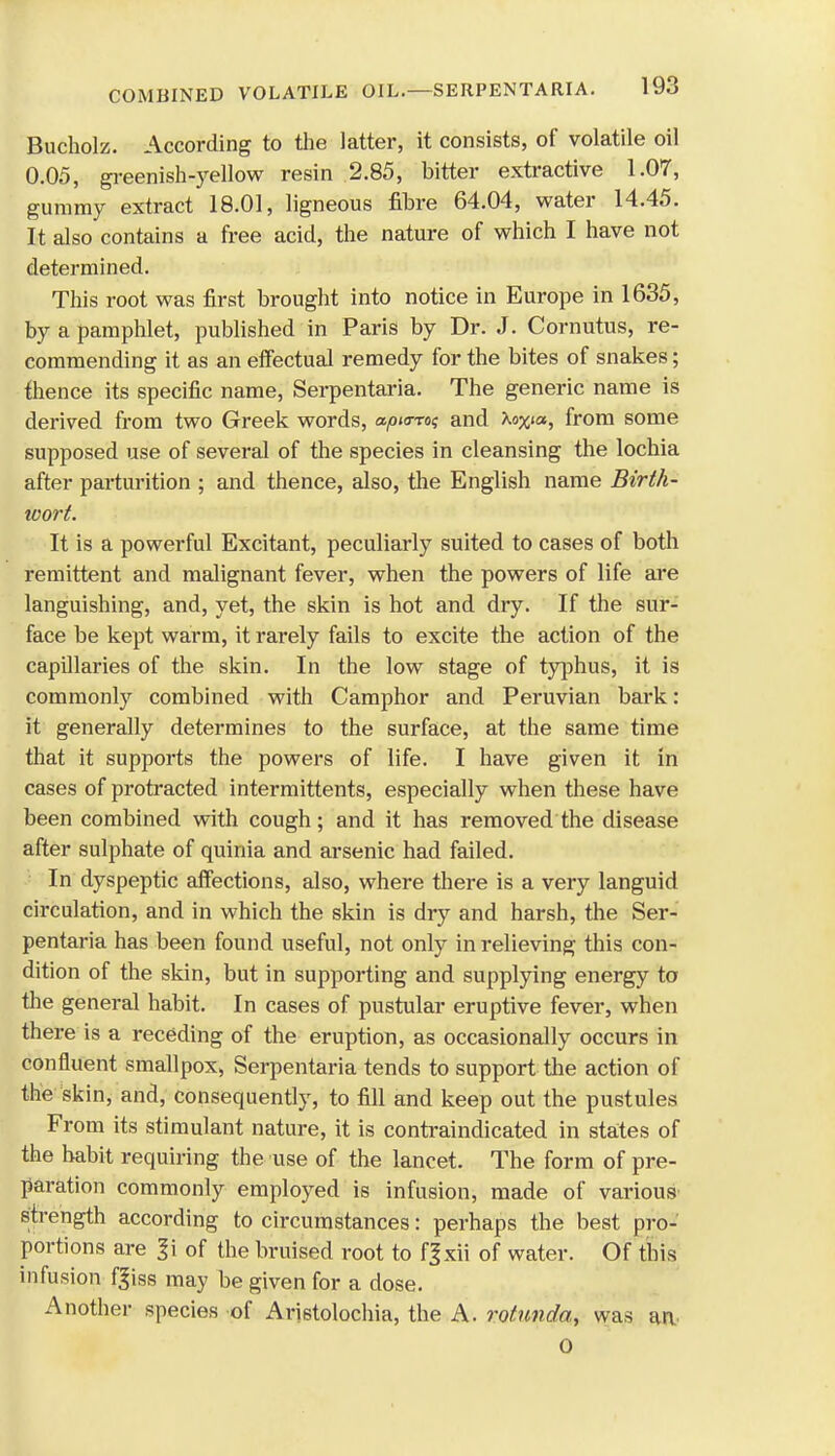 Bucholz. According to the latter, it consists, of volatile oil 0.05, greenish-yellow resin 2.85, bitter extractive 1.07, gummy extract 18.01, ligneous fibre 64.04, water 14.45. It also contains a free acid, the nature of which I have not determined. This root was first brought into notice in Europe in 1635, by a pamphlet, published in Paris by Dr. J. Cornutus, re- commending it as an effectual remedy for the bites of snakes; thence its specific name, Serpentaria. The generic name is derived from two Greek words, apurro; and Xo%ia, from some supposed use of several of the species in cleansing the lochia after parturition ; and thence, also, the English name Birth- wort. It is a powerful Excitant, peculiarly suited to cases of both remittent and malignant fever, when the powers of life are languishing, and, yet, the skin is hot and dry. If the sur- face be kept warm, it rarely fails to excite the action of the capillaries of the skin. In the low stage of typhus, it is commonly combined with Camphor and Peruvian bark: it generally determines to the surface, at the same time that it supports the powers of life. I have given it in cases of protracted intermittents, especially when these have been combined with cough; and it has removed the disease after sulphate of quinia and arsenic had failed. : In dyspeptic affections, also, where there is a very languid circulation, and in which the skin is dry and harsh, the Ser- pentaria has been found useful, not only in relieving this con- dition of the skin, but in supporting and supplying energy to the general habit. In cases of pustular eruptive fever, when there is a receding of the eruption, as occasionally occurs in confluent smallpox, Serpentaria tends to support the action of the skin, and, consequently, to fill and keep out the pustules From its stimulant nature, it is contraindicated in states of the habit requiring the use of the lancet. The form of pre- paration commonly employed is infusion, made of various strength according to circumstances: perhaps the best pro- portions are |i of the bruised root to fgxii of water. Of this infusion fjiss may be given for a dose. Another species of Aristolochia, the A. rotunda, was an O