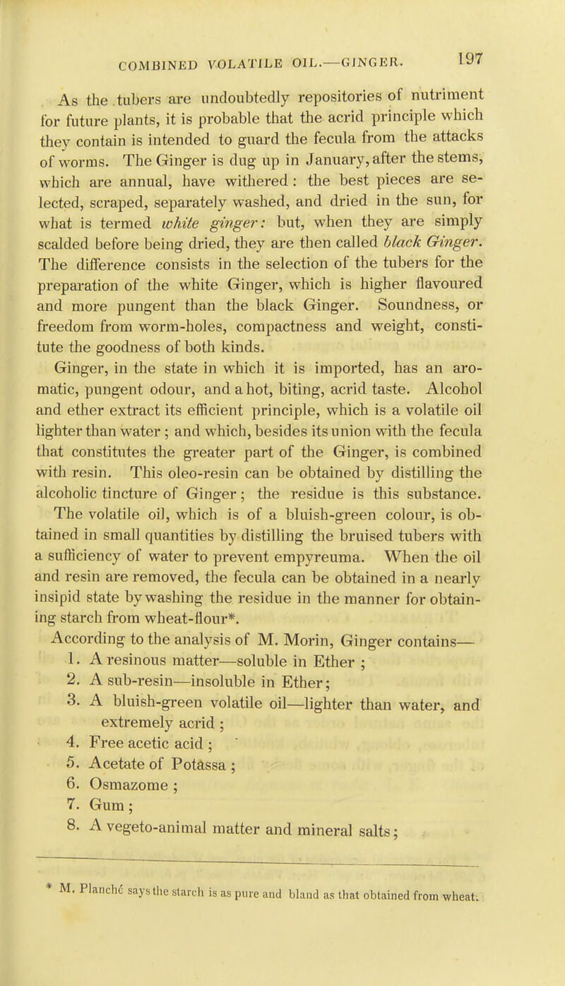 As the tubers are undoubtedly repositories of nutriment for future plants, it is probable that the acrid principle which they contain is intended to guard the fecula from the attacks of worms. The Ginger is dug up in January, after the stems, which are annual, have withered: the best pieces are se- lected, scraped, separately washed, and dried in the sun, for what is termed white ginger: but, when they are simply scalded before being dried, they are then called black Ginger. The difference consists in the selection of the tubers for the preparation of the white Ginger, which is higher flavoured and more pungent than the black Ginger. Soundness, or freedom from worm-holes, compactness and weight, consti- tute the goodness of both kinds. Ginger, in the state in which it is imported, has an aro- matic, pungent odour, and a hot, biting, acrid taste. Alcohol and ether extract its efficient principle, which is a volatile oil lighter than water ; and which, besides its union with the fecula that constitutes the greater part of the Ginger, is combined with resin. This oleo-resin can be obtained by distilling the alcoholic tincture of Ginger; the residue is this substance. The volatile oil, which is of a bluish-green colour, is ob- tained in small quantities by distilling the bruised tubers with a sufficiency of water to prevent empyreuma. When the oil and resin are removed, the fecula can be obtained in a nearly insipid state by washing the residue in the manner for obtain- ing starch from wheat-flour*. According to the analysis of M. Morin, Ginger contains— 1. A resinous matter—soluble in Ether ; 2. A sub-resin—insoluble in Ether; 3. A bluish-green volatile oil—lighter than water, and extremely acrid; 4. Free acetic acid ; 5. Acetate of Potassa ; 6. Osmazome ; 7. Gum; 8. A vegeto-animal matter and mineral salts; says the starch is as pure and bland as that obtained from wheat.