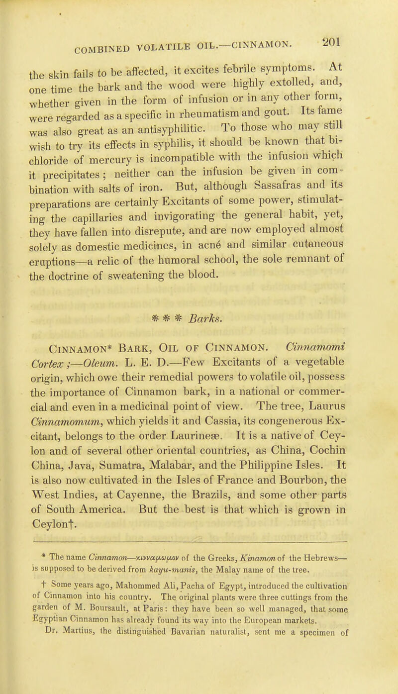 the skin fails to be affected, it excites febrile symptoms. At one time the bark and the wood were highly extolled and, whether given in the form of infusion or in any other form, were regarded as a specific in rheumatism and gout. Its fame was also great as an antisyphilitic. To those who may stdl wish to try its effects in syphilis, it should be known that bi- chloride of mercury is incompatible with the infusion which it precipitates; neither can the infusion be given in com- bination with salts of iron. But, although Sassafras and its preparations are certainly Excitants of some power, stimulat- ing the capillaries and invigorating the general habit, yet, they have fallen into disrepute, and are now employed almost solely as domestic medicines, in acn6 and similar cutaneous eruptions—a relic of the humoral school, the sole remnant of the doctrine of sweatening the blood. * * * Barks. Cinnamon* Bark, Oil of Cinnamon. Cinnamomi Cortex ;—Oleum. L. E. D.—Few Excitants of a vegetable origin, which owe their remedial powers to volatile oil, possess the importance of Cinnamon bark, in a national or commer- cial and even in a medicinal point of view. The tree, Laurus Cinnamomum, which yields it and Cassia, its congenerous Ex- citant, belongs to the order Laurineae. It is a native of Cey- lon and of several other oriental countries, as China, Cochin China, Java, Sumatra, Malabar, and the Philippine Isles. It is also now cultivated in the Isles of France and Bourbon, the West Indies, at Cayenne, the Brazils, and some other parts of South America. But the best is that which is grown in Ceylont- * The name Cinnamon—Kivva^u^ov of the Greeks, Kinamon of the Hebrews— is supposed to be derived from kayu-manis, the Malay name of the tree. t Some years ago, Mahommed Ali, Pacha of Egypt, introduced the cultivation of Cinnamon into his country. The original plants were three cuttings from the garden of M. Boursault, at Paris: they have been so well managed, that some Egyptian Cinnamon has already found its way into the European markets. Dr. Martius, the distinguished Bavarian naturalist, sent me a specimen of