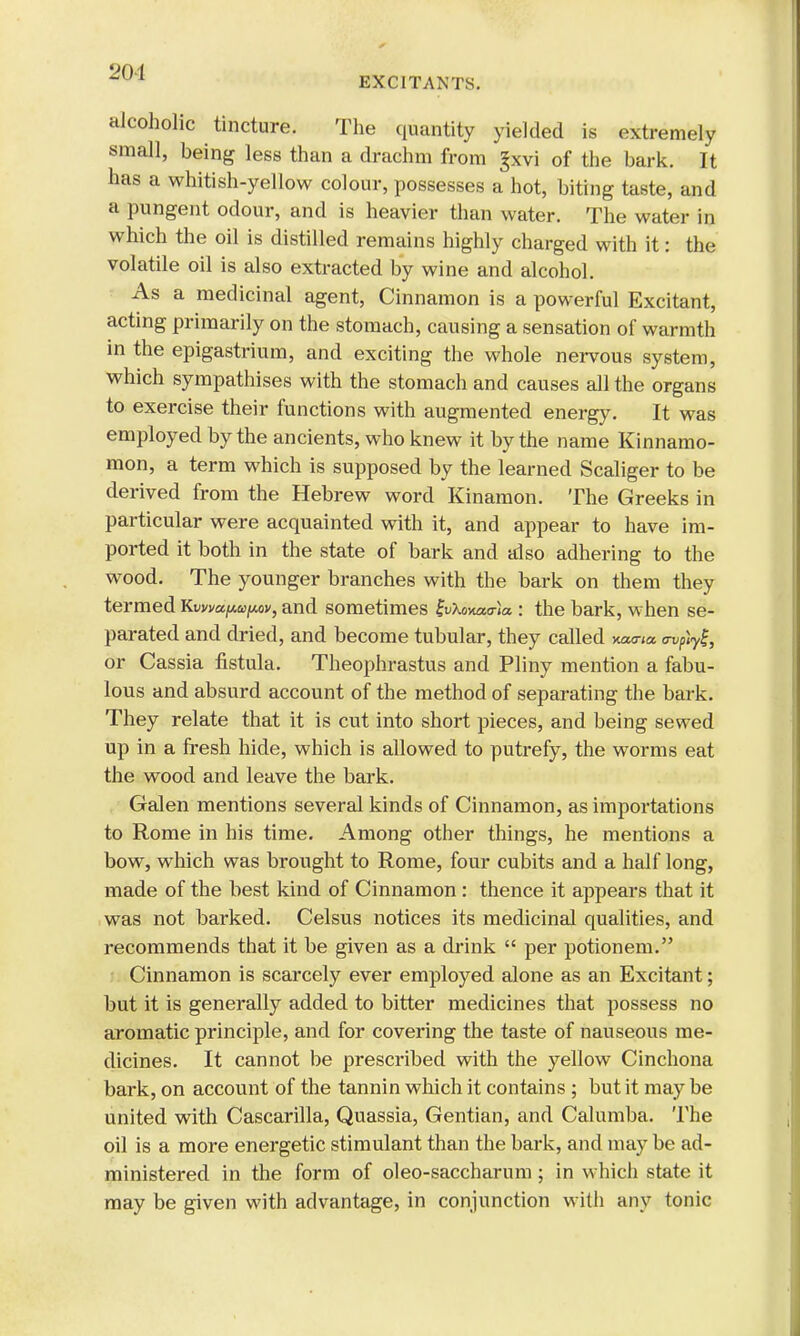 EXCITANTS. alcoholic tincture. The quantity yielded is extremely small, being less than a drachm from £xvi of the bark. It has a whitish-yellow colour, possesses a hot, biting taste, and a pungent odour, and is heavier than water. The water in which the oil is distilled remains highly charged with it: the volatile oil is also extracted by wine and alcohol. As a medicinal agent, Cinnamon is a powerful Excitant, acting primarily on the stomach, causing a sensation of warmth in the epigastrium, and exciting the whole nervous system, which sympathises with the stomach and causes all the organs to exercise their functions with augmented energy. It was employed by the ancients, who knew it by the name Kinnamo- mon, a term which is supposed by the learned Scaliger to be derived from the Hebrew word Kinamon. The Greeks in particular were acquainted with it, and appear to have im- ported it both in the state of bark and also adhering to the wood. The younger branches with the bark on them they termed Kvvvu[M[aov, and sometimes ZvUnatrla.: the bark, when se- parated and dried, and become tubular, they called xeana <npty^, or Cassia fistula. Theophrastus and Pliny mention a fabu- lous and absurd account of the method of separating the bark. They relate that it is cut into short pieces, and being sewed up in a fresh hide, which is allowed to putrefy, the worms eat the wood and leave the bark. Galen mentions several kinds of Cinnamon, as importations to Rome in his time. Among other things, he mentions a bow, which was brought to Rome, four cubits and a half long, made of the best kind of Cinnamon : thence it appears that it was not barked. Celsus notices its medicinal qualities, and recommends that it be given as a drink  per potion em. Cinnamon is scarcely ever employed alone as an Excitant; but it is generally added to bitter medicines that possess no aromatic principle, and for covering the taste of nauseous me- dicines. It cannot be prescribed with the yellow Cinchona bark, on account of the tannin which it contains ; but it may be united with Cascarilla, Quassia, Gentian, and Calumba. The oil is a more energetic stimulant than the bark, and may be ad- ministered in the form of oleo-saccharum ; in which state it may be given with advantage, in conjunction with any tonic