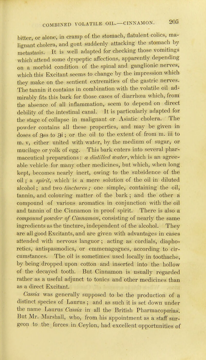 bitter, or alone, in cramp of the stomach, flatulent colics, ma- lignant cholera, and gout suddenly attacking the stomach by metastasis. It is well adapted for checking those vomitings which attend some dyspeptic affections, apparently depending on a morbid condition of the spinal and ganglionic nerves, which this Excitant seems to change by the impression which they make on the sentient extremities of the gastric nerves. The tannin it contains in combination with the volatile oil ad- mirably fits this bark for those cases of diarrhoea which, from the absence of all inflammation, seem to depend on direct debility of the intestinal canal. It is particularly adapted for the stage of collapse in malignant or Asiatic cholera. The powder contains all these properties, and may be given in doses of 9ss to 3i; or the oil to the extent of from m. iii to m. v, either united with water, by the medium of sugar, or mucilage or yolk of egg. This bark enters into several phar- maceutical preparations : a distilled water, which is an agree- able vehicle for many other medicines, but which, when long kept, becomes nearly inert, owing to the subsidence of the oil; a spirit, which is a mere solution of the oil in diluted alcohol; and two tinctures; one simple, containing the oil, tannin, and colouring matter of the bark ; and the other a compound of various aromatics in conjunction with the oil and tannin of the Cinnamon in proof spirit. There is also a compound powder of Cinnamon, consisting of nearly the same ingredients as the tincture, independent of the alcohol. They are all good Excitants, and are given with advantages in cases attended with nervous languor; acting as cordials, diapho- retics, antispasmodics, or emmenagogues, according to cir- cumstances. The oil is sometimes used locally in toothache, by being dropped upon cotton and inserted into the hollow of the decayed tooth. But Cinnamon is usually regarded rather as a useful adjunct to tonics and other medicines than as a direct Excitant. Cassia was generally supposed to be the production of a distinct species of Laurus; and as such it is set down under the name Laurus Cassia in all the British Pharmacopoeias. But Mr. Marshall, who, from his appointment as a staff sur- geon to the forces in Ceylon, had excellent opportunities of