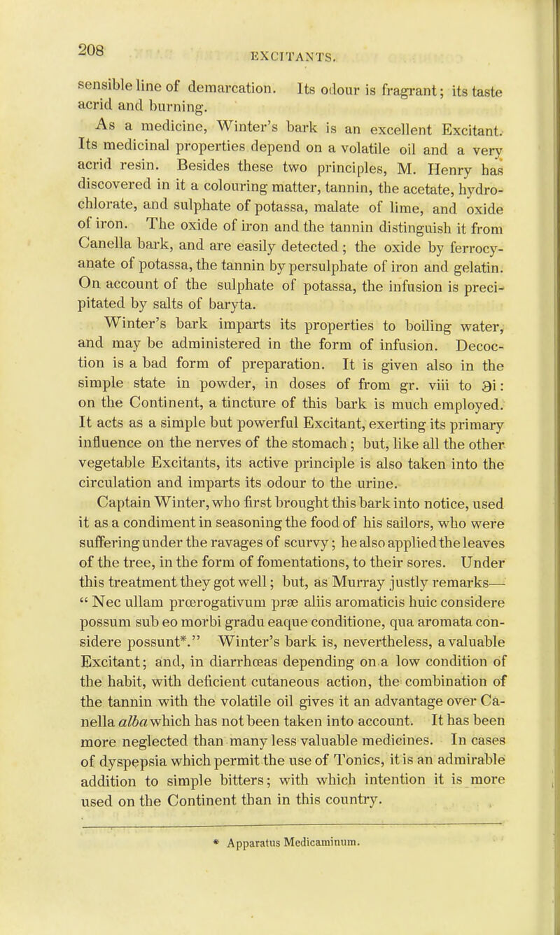 EXCITANTS. sensible line of demarcation. Its odour is fragrant; its taste acrid and burning. As a medicine, Winter's bark is an excellent Excitant. Its medicinal properties depend on a volatile oil and a very acrid resin. Besides these two principles, M. Henry has discovered in it a colouring matter, tannin, the acetate, hydro- chlorate, and sulphate of potassa, malate of lime, and oxide of iron. The oxide of iron and the tannin distinguish it from Canella bark, and are easily detected; the oxide by ferrocy- anate of potassa, the tannin by persulphate of iron and gelatin. On account of the sulphate of potassa, the infusion is preci- pitated by salts of baryta. Winter's bark imparts its properties to boiling water, and may be administered in the form of infusion. Decoc- tion is a bad form of preparation. It is given also in the simple state in powder, in doses of from gr. viii to 3i: on the Continent, a tincture of this bark is much employed. It acts as a simple but powerful Excitant, exerting its primary influence on the nerves of the stomach; but, like all the other vegetable Excitants, its active principle is also taken into the circulation and imparts its odour to the urine. Captain Winter, who first brought this bark into notice, used it as a condiment in seasoning the food of his sailors, who were suffering under the ravages of scurvy; he also applied the leaves of the tree, in the form of fomentations, to their sores. Under this treatment they got well; but, as Murray justly remarks—  Nec ullam prcerogativum prae aliis aromaticis huic considere possum sub eo morbi gradu eaque conditione, qua aromata con- sidere possunt*. Winter's bark is, nevertheless, a valuable Excitant; and, in diarrhoeas depending on a low condition of the habit, with deficient cutaneous action, the combination of the tannin with the volatile oil gives it an advantage over Ca- nella alba which has not been taken into account. It has been more neglected than many less valuable medicines. In cases of dyspepsia which permit the use of Tonics, it is an admirable addition to simple bitters; with which intention it is more used on the Continent than in this country. * Apparatus Medicaminuin.