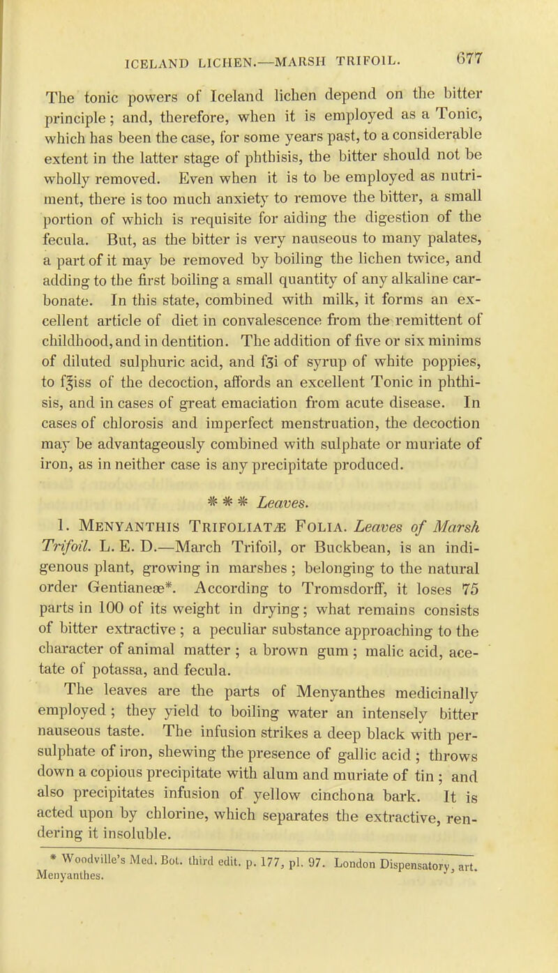 The tonic powers of Iceland lichen depend on the bitter principle; and, therefore, when it is employed as a Tonic, which has been the case, for some years past, to a considerable extent in the latter stage of phthisis, the bitter should not be wholly removed. Even when it is to be employed as nutri- ment, there is too much anxiety to remove the bitter, a small portion of which is requisite for aiding the digestion of the fecula. But, as the bitter is very nauseous to many palates, a part of it may be removed by boiling the lichen twice, and adding to the first boiling a small quantity of any alkaline car- bonate. In this state, combined with milk, it forms an ex- cellent article of diet in convalescence from the remittent of childhood, and in dentition. The addition of five or six minims of diluted sulphuric acid, and f3i of syrup of white poppies, to f^iss of the decoction, affords an excellent Tonic in phthi- sis, and in cases of great emaciation from acute disease. In cases of chlorosis and imperfect menstruation, the decoction may be advantageously combined with sulphate or muriate of iron, as in neither case is any precipitate produced. * * # Leaves. 1. Menyanthis Trifoliate Folia. Leaves of Marsh Trifoil. L. E. D.—March Trifoil, or Buckbean, is an indi- genous plant, growing in marshes ; belonging to the natural order Gentianece*. According to Tromsdorff, it loses 75 parts in 100 of its weight in drying; what remains consists of bitter extractive ; a peculiar substance approaching to the character of animal matter ; a brown gum ; malic acid, ace- tate of potassa, and fecula. The leaves are the parts of Menyanthes medicinally employed; they yield to boiling water an intensely bitter nauseous taste. The infusion strikes a deep black with per- sulphate of iron, shewing the presence of gallic acid ; throws down a copious precipitate with alum and muriate of tin ; and also precipitates infusion of yellow cinchona bark. It is acted upon by chlorine, which separates the extractive, ren- dering it insoluble. * Woodville's Med. Bot. third edit. p. 177, pi. 97. London Dispensatory art. Menyanthes.