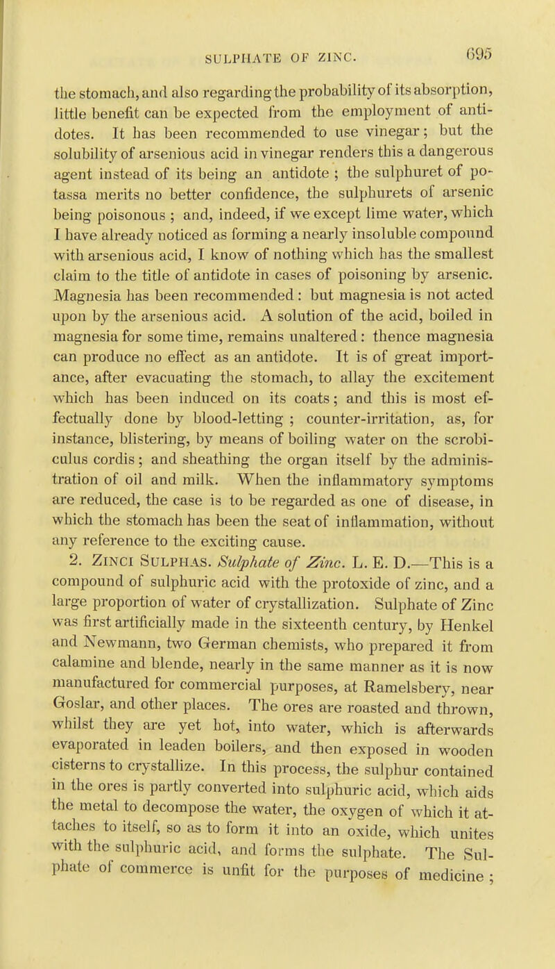 SULPHATE OF ZINC. the stomach, and also regarding the probability of its absorption, little benefit can be expected from the employment of anti- dotes. It has been recommended to use vinegar; but the solubility of arsenious acid in vinegar renders this a dangerous agent instead of its being an antidote ; the sulphuret of po- tassa merits no better confidence, the sulphurets of arsenic being poisonous ; and, indeed, if we except lime water, which I have already noticed as forming a nearly insoluble compound with arsenious acid, I know of nothing which has the smallest claim to the title of antidote in cases of poisoning by arsenic. Magnesia has been recommended : but magnesia is not acted upon by the arsenious acid. A solution of the acid, boiled in magnesia for some time, remains unaltered: thence magnesia can produce no effect as an antidote. It is of great import- ance, after evacuating the stomach, to allay the excitement which has been induced on its coats; and this is most ef- fectually done by blood-letting ; counter-irritation, as, for instance, blistering, by means of boiling water on the scrobi- culus cordis; and sheathing the organ itself by the adminis- tration of oil and milk. When the inflammatory symptoms are reduced, the case is to be regarded as one of disease, in which the stomach has been the seat of inflammation, without any reference to the exciting cause. 2. Zinci Sulphas. Sulphate of Zinc. L. E. D.—This is a compound of sulphuric acid with the protoxide of zinc, and a large proportion of water of crystallization. Sulphate of Zinc was first artificially made in the sixteenth century, by Henkel and Newmann, two German chemists, who prepared it from calamine and blende, nearly in the same manner as it is now manufactured for commercial purposes, at Ramelsbery, near Goslar, and other places. The ores are roasted and thrown, whilst they are yet hot, into water, which is afterwards evaporated in leaden boilers, and then exposed in wooden cisterns to crystallize. In this process, the sulphur contained in the ores is partly converted into sulphuric acid, which aids the metal to decompose the water, the oxygen of which it at- taches to itself, so as to form it into an oxide, which unites with the sulphuric acid, and forms the sulphate. The Sul- phate of commerce is unfit for the purposes of medicine ;