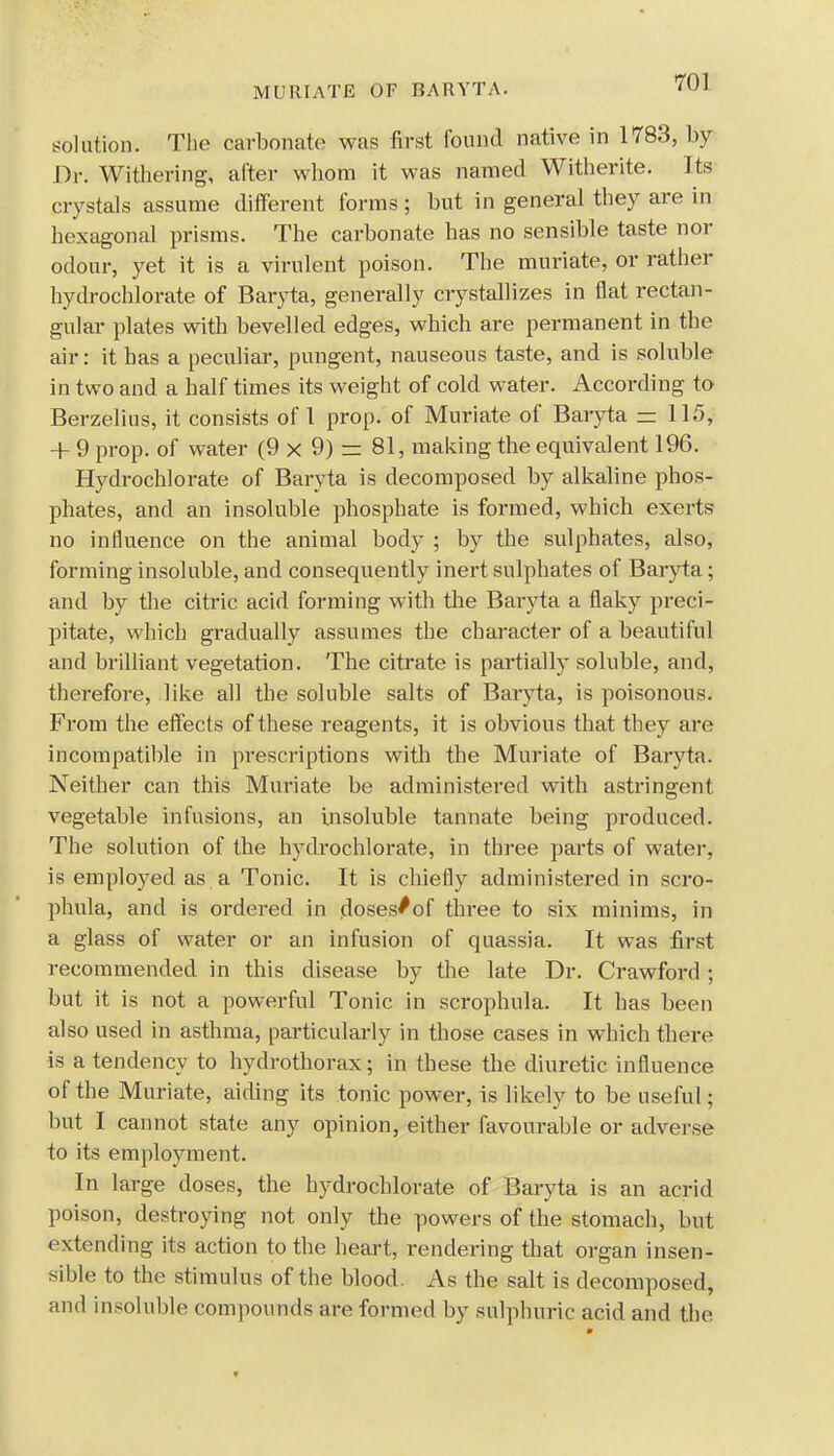 MURIATE OF BARYTA. solution. The carbonate was first found native in 1783, by Dr. Withering, after whom it was named Witherite. Its crystals assume different forms ; but in general they are in hexagonal prisms. The carbonate has no sensible taste nor odour, yet it is a virulent poison. The muriate, or rather hydrochlorate of Baryta, generally crystallizes in flat rectan- gular plates with bevelled edges, which are permanent in the air: it has a peculiar, pungent, nauseous taste, and is soluble in two and a half times its weight of cold water. According to Berzelius, it consists of 1 prop, of Muriate of Baryta = 115, + 9 prop, of water (9 x 9) rz 81, making the equivalent 196. Hydrochlorate of Baryta is decomposed by alkaline phos- phates, and an insoluble phosphate is formed, which exerts no influence on the animal body ; by the sulphates, also, forming insoluble, and consequently inert sulphates of Baryta; and by the citric acid forming with the Baryta a flaky preci- pitate, which gradually assumes the character of a beautiful and brilliant vegetation. The citrate is partially soluble, and, therefore, like all the soluble salts of Baryta, is poisonous. From the effects of these reagents, it is obvious that they are incompatible in prescriptions with the Muriate of Baryta. Neither can this Muriate be administered with astringent vegetable infusions, an insoluble tannate being produced. The solution of the hydrochlorate, in three parts of water, is employed as a Tonic. It is chiefly administered in scro- phula, and is ordered in doses/of three to six minims, in a glass of water or an infusion of quassia. It was first recommended in this disease by the late Dr. Crawford ; but it is not a powerful Tonic in scrophula. It has been also used in asthma, particularly in those cases in which there is a tendency to hydrothorax; in these the diuretic influence of the Muriate, aiding its tonic power, is likely to be useful; but I cannot state any opinion, either favourable or adverse to its employment. In large doses, the hydrochlorate of Baryta is an acrid poison, destroying not only the powers of the stomach, but extending its action to the heart, rendering that organ insen- sible to the stimulus of the blood. As the salt is decomposed, and insoluble compounds are formed by sulphuric acid and the