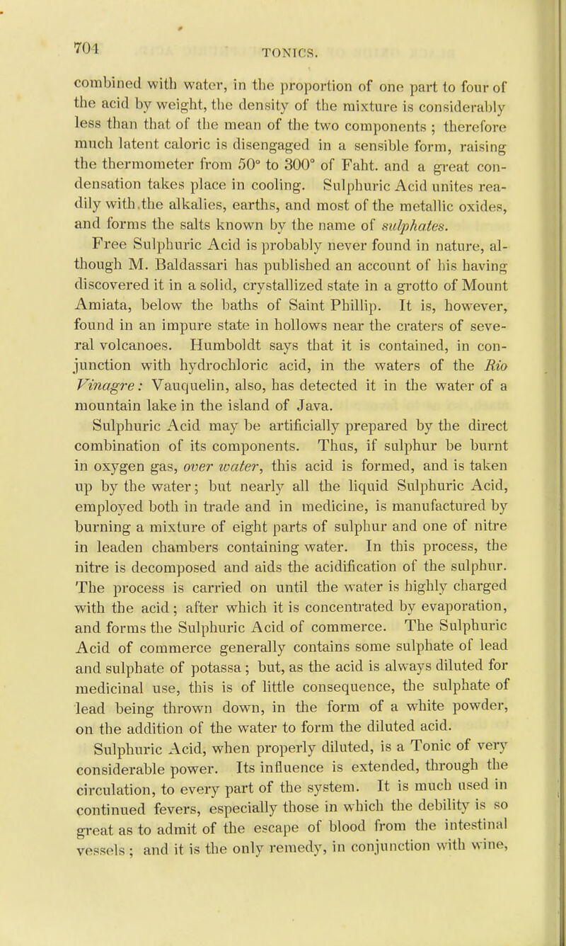 70 1 TONICS. combined with water, in the proportion of one part to four of the acid by weight, the density of the mixture is considerably less than that of the mean of the two components ; therefore much latent caloric is disengaged in a sensible form, raising the thermometer from 50° to 300° of Faht. and a great con- densation takes place in cooling. Sulphuric Acid unites rea- dily with.the alkalies, earths, and most of the metallic oxides, and forms the salts known by the name of sulphates. Free Sulphuric Acid is probably never found in nature, al- though M. Baldassari has published an account of his having discovered it in a solid, crystallized state in a grotto of Mount Amiata, below the baths of Saint Phillip. It is, however, found in an impure state in hollows near the craters of seve- ral volcanoes. Humboldt says that it is contained, in con- junction with hydrochloric acid, in the waters of the Rio Vinagre: Vauquelin, also, has detected it in the water of a mountain lake in the island of Java. Sulphuric Acid may be artificially prepared by the direct combination of its components. Thus, if sulphur be burnt in oxygen gas, over water, this acid is formed, and is taken up by the water; but nearly all the liquid Sulphuric Acid, employed both in trade and in medicine, is manufactured by burning a mixture of eight parts of sulphur and one of nitre in leaden chambers containing water. In this process, the nitre is decomposed and aids the acidification of the sulphur. The process is carried on until the water is highly charged with the acid; after which it is concentrated by evaporation, and forms the Sulphuric Acid of commerce. The Sulphuric Acid of commerce generally contains some sulphate of lead and sulphate of potassa; but, as the acid is always diluted for medicinal use, this is of little consequence, the sulphate of lead being thrown down, in the form of a white powder, on the addition of the water to form the diluted acid. Sulphuric Acid, when properly diluted, is a Tonic of very considerable power. Its influence is extended, through the circulation, to every part of the system. It is much used in continued fevers, especially those in which the debility is so great as to admit of the escape of blood from the intestinal vessels ; and it is the only remedy, in conjunction with wine,
