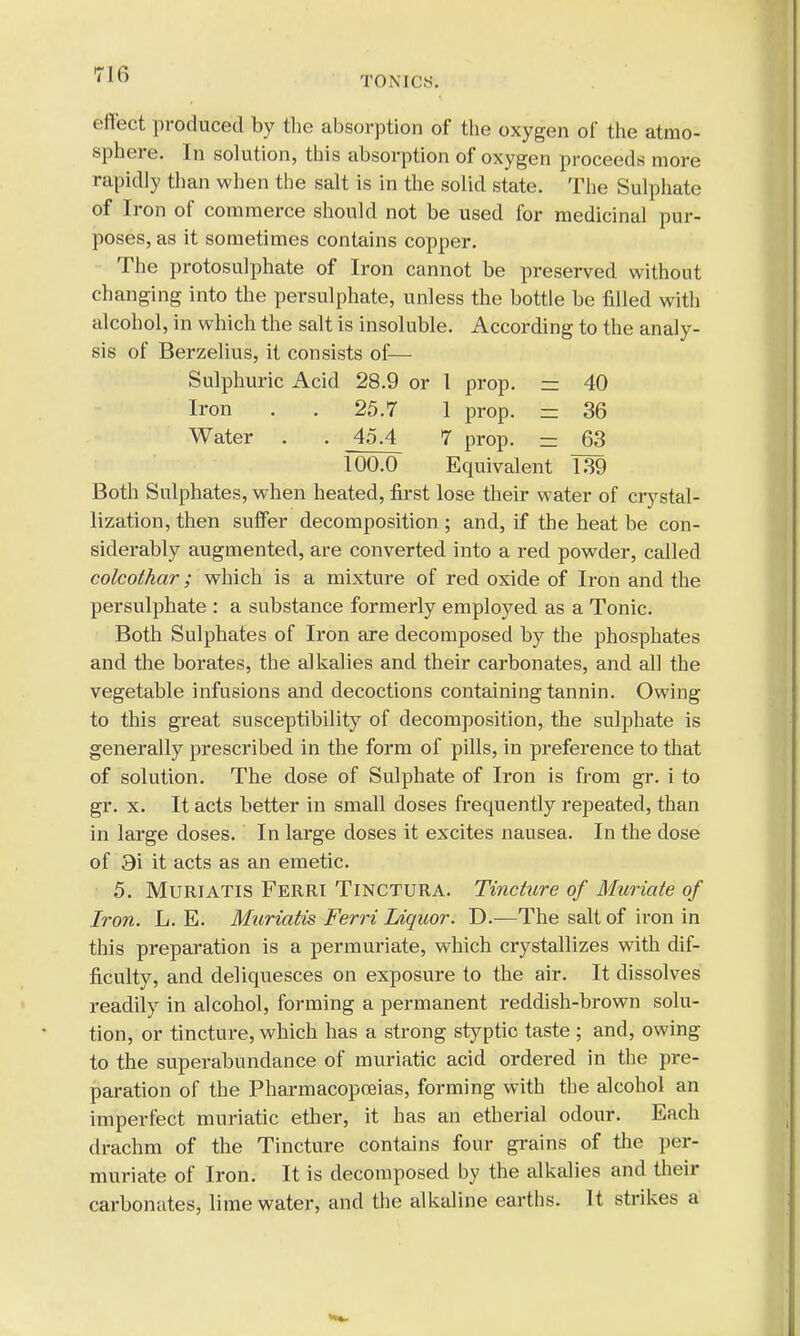 TON KS. effect produced by the absorption of the oxygen of the atmo- sphere. In solution, this absorption of oxygen proceeds more rapidly than when the salt is in the solid state. The Sulphate of Iron of commerce should not be used for medicinal pur- poses, as it sometimes contains copper. The protosulphate of Iron cannot be preserved without changing into the persulphate, unless the bottle be filled with alcohol, in which the salt is insoluble. According to the analy- sis of Berzelius, it consists of— Sulphuric Acid 28.9 or 1 prop. z= 40 Iron . . 25.7 1 prop. = 36 Water . . 45.4 7 prop. = 63 100.0 Equivalent 139 Both Sulphates, when heated, first lose their water of crystal- lization, then suffer decomposition ; and, if the heat be con- siderably augmented, are converted into a red powder, called colcoihar; which is a mixture of red oxide of Iron and the persulphate : a substance formerly employed as a Tonic. Both Sulphates of Iron are decomposed by the phosphates and the borates, the alkalies and their carbonates, and all the vegetable infusions and decoctions containing tannin. Owing to this great susceptibility of decomposition, the sulphate is generally prescribed in the form of pills, in preference to that of solution. The dose of Sulphate of Iron is from gr. i to gr. x. It acts better in small doses frequently repeated, than in large doses. In large doses it excites nausea. In the dose of 3i it acts as an emetic. 5. Muriatis Ferri Tinctura. Tincture of Muriate of Iron. L. E. Muriatis Ferri Liquor. D.—The salt of iron in this preparation is a permuriate, which crystallizes with dif- ficulty, and deliquesces on exposure to the air. It dissolves readily in alcohol, forming a permanent reddish-brown solu- tion, or tincture, which has a strong styptic taste ; and, owing to the superabundance of muriatic acid ordered in the pre- paration of the Pharmacopoeias, forming with the alcohol an imperfect muriatic ether, it has an etherial odour. Each drachm of the Tincture contains four grains of the per- muriate of Iron. It is decomposed by the alkalies and their carbonates, lime water, and the alkaline earths. It strikes a