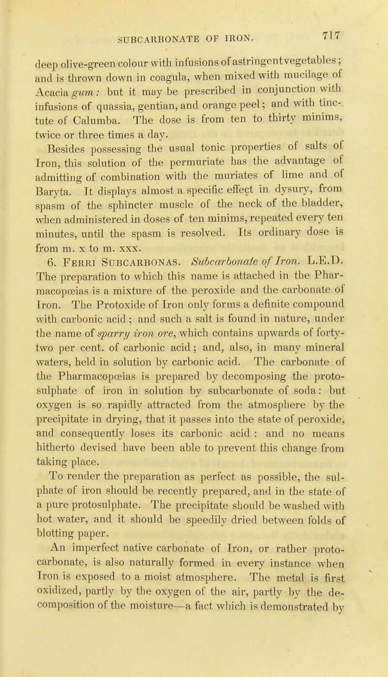 deep olive-green colour with infusions of astringentvegetables; and is thrown down in coagula, when mixed with mucilage of Acacia gum: but it may be prescribed in conjunction with infusions of quassia, gentian, and orange peel; and with tine-: tute of Calumba. The dose is from ten to thirty minims, twice or three times a day. Besides possessing the usual tonic properties of salts of Iron, this solution of the permuriate has the advantage of admitting of combination with the muriates of lime and of Baryta. It displays almost a specific effect in dysury, from spasm of the sphincter muscle of the neck of the bladder, when administered in doses of ten minims, repeated every ten minutes, until the spasm is resolved. Its ordinary dose is from m. x to m. xxx. 6. Ferri Subcarbonas. Subcarbonate of Iron. L.E.D. The preparation to which this name is attached in the Phar- macopoeias is a mixture of the peroxide and the carbonate of Iron. The Protoxide of Iron only forms a definite compound with carbonic acid; and such a salt is found in nature, under the name of sparry iron ore, which contains upwards of forty- two per cent, of carbonic acid; and, also, in many mineral waters, held in solution by carbonic acid. The carbonate of the Pharmacopoeias is prepared by decomposing the proto- sulphate of iron in solution by subcarbonate of soda: but oxygen is so rapidly attracted from the atmosphere by the precipitate in drying, that it passes into the state of peroxide, and consequently loses its carbonic acid : and no means hitherto devised have been able to prevent this change from taking place. To render the preparation as perfect as possible, the sul- phate of iron should be recently prepared, and in the state of a pure protosulphate. The precipitate should be washed with hot water, and it should be speedily dried between folds of blotting paper. An imperfect native carbonate of Iron, or rather proto- carbonate, is also naturally formed in every instance when Iron is exposed to a moist atmosphere. The metal is first oxidized, partly by the oxygen of the air, partly by the de- composition of the moisture—a fact which is demonstrated by