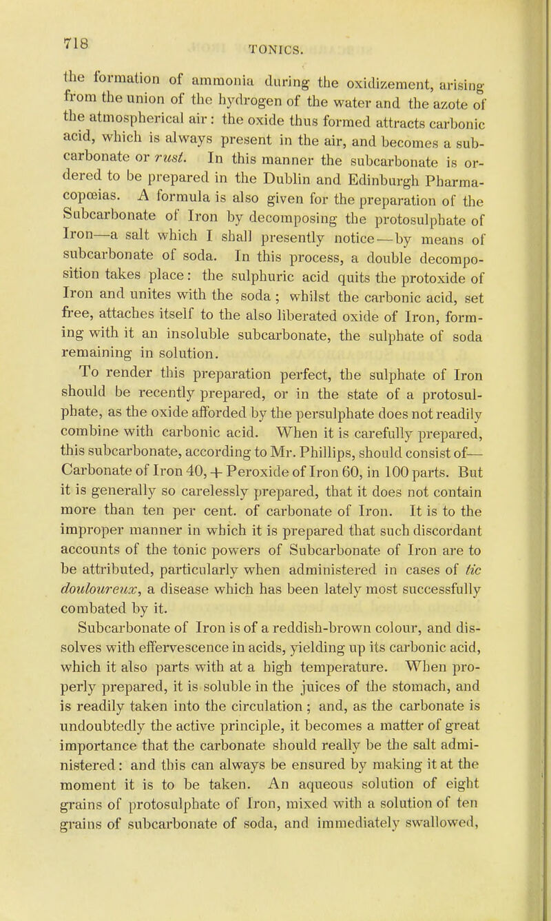 TONICS. the formation of ammonia during the oxidizement, arising from the union of the hydrogen of the water and the azote of the atmospherical air: the oxide thus formed attracts carhonic acid, which is always present in the air, and becomes a sub- carbonate or rust. In this manner the subcarbonate is or- dered to be prepared in the Dublin and Edinburgh Pharma- copoeias. A formula is also given for the preparation of the Subcarbonate of Iron by decomposing the protosulphate of Iron—a salt which I shall presently notice—by means of subcarbonate of soda. In this process, a double decompo- sition takes place: the sulphuric acid quits the protoxide of Iron and unites with the soda ; whilst the carbonic acid, set free, attaches itself to the also liberated oxide of Iron, form- ing with it an insoluble subcarbonate, the sulphate of soda remaining in solution. To render this preparation perfect, the sulphate of Iron should be recently prepared, or in the state of a protosul- phate, as the oxide afforded by the persulphate does not readily combine with carbonic acid. When it is carefully prepared, this subcarbonate, according to Mr. Phillips, should consist of— Carbonate of Iron 40, + Peroxide of Iron 60, in 100 parts. But it is generally so carelessly prepared, that it does not contain more than ten per cent, of carbonate of Iron. It is to the improper manner in which it is prepared that such discordant accounts of the tonic powers of Subcarbonate of Iron are to be attributed, particularly when administered in cases of tic douloureux, a disease which has been lately most successfully combated by it. Subcarbonate of Iron is of a reddish-brown colour, and dis- solves with effervescence in acids, yielding up its carbonic acid, which it also parts with at a high temperature. When pro- perly prepared, it is soluble in the juices of the stomach, and is readily taken into the circulation; and, as the carbonate is undoubtedly the active principle, it becomes a matter of great importance that the carbonate should really be the salt admi- nistered : and this can always be ensured by making it at the moment it is to be taken. An aqueous solution of eight grains of protosulphate of Iron, mixed with a solution of ten grains of subcarbonate of soda, and immediately swallowed,
