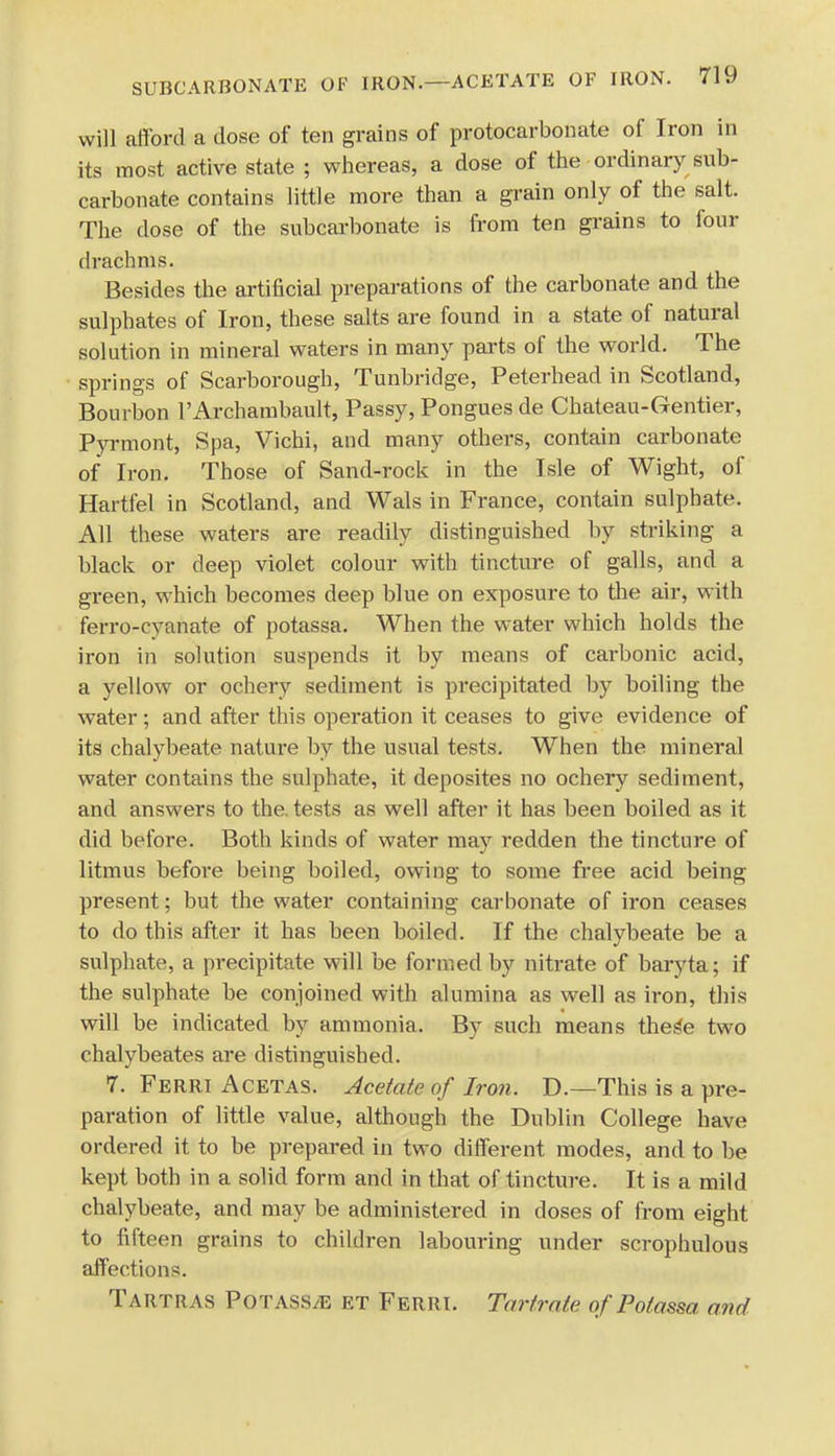 will afford a dose of ten grains of protocarbonate of Iron in its most active state ; whereas, a dose of the ordinary sub- carbonate contains little more than a grain only of the salt. The dose of the subcarbonate is from ten grains to four drachms. Besides the artificial preparations of the carbonate and the sulphates of Iron, these salts are found in a state of natural solution in mineral waters in many parts of the world. The springs of Scarborough, Tunbridge, Peterhead in Scotland, Bourbon l'Archambault, Passy, Pongues de Chateau-Gentier, Pyrmont, Spa, Vichi, and many others, contain carbonate of Iron. Those of Sand-rock in the Isle of Wight, of Hartfel in Scotland, and Wals in France, contain sulphate. All these waters are readily distinguished by striking a black or deep violet colour with tincture of galls, and a green, which becomes deep blue on exposure to the air, with ferro-cyanate of potassa. When the water which holds the iron in solution suspends it by means of carbonic acid, a yellow or ochery sediment is precipitated by boiling the water; and after this operation it ceases to give evidence of its chalybeate nature by the usual tests. When the mineral water contains the sulphate, it deposites no ochery sediment, and answers to the. tests as well after it has been boiled as it did before. Both kinds of water may redden the tincture of litmus before being boiled, owing to some free acid being- present ; but the water containing carbonate of iron ceases to do this after it has been boiled. If the chalybeate be a sulphate, a precipitate will be formed by nitrate of baryta; if the sulphate be conjoined with alumina as well as iron, this will be indicated by ammonia. By such means these two chalybeates are distinguished. 7. Ferri Acetas. Acetate of Iron. D.—This is a pre- paration of little value, although the Dublin College have ordered it to be prepared in two different modes, and to be kept both in a solid form and in that of tincture. It is a mild chalybeate, and may be administered in doses of from eight to fifteen grains to children labouring under scrophulous affections. Tartras Potass/e et Ferri. Tartrate of Potassa and