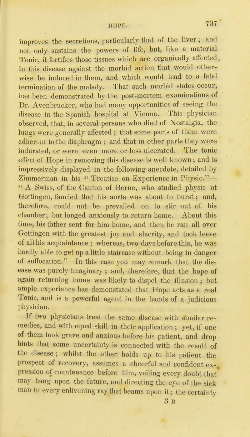 hope. improves the secretions, particularly that of the liver; and not only sustains the powers of life, but, like a material Tonic, it fortifies those tissues which are organically affected, in this disease against the morbid action that would other- wise be induced in them, and which would lead to a fatal termination of the malady. That such morbid states occur, has been demonstrated by the post-mortem examinations of Dr. Avenbrucker, who had many opportunities of seeing the disease in the Spanish hospital at Vienna. This physician observed, that, in several persons who died of Nostalgia, the lungs were generally affected ; that some parts of them were adherent to the diaphragm ; and that in other parts they were indurated, or were even more or less ulcerated. The tonic effect of Hope in removing this disease is well known; and is impressively displayed in the following anecdote, detailed by Zimmerman in his  Treatise on Experience in Physic.—  A Swiss, of the Canton of Berne, who studied physic at Gottingen, fancied that his aorta was about to burst; and, therefore, could not be prevailed on to stir out of his chamber; but longed anxiously to return home. About this time, his father sent for him home, and then he ran all over Gottingen with the greatest joy and alacrity, and took leave of all his acquaintance ; whereas, two days before this, he was hardly able to get up a little staircase without being in danger of suffocation. In this case you may remark that the dis- ease was purely imaginary ; and, therefore, that the hope of again returning home was likely to dispel the illusion ; but ample experience has demonstated that Hope acts as a real Tonic, and is a powerful agent in the hands of a judicious physician. If two physicians treat the same disease with similar re- medies, and with equal skill in their application ; yet, if one of them look grave and anxious before his patient, and drop hints that some uncertainty is connected with the result of the disease ; whilst the other holds up to his patient the prospect of recovery, assumes a cheerful and confident ex-,, pression of countenance before him, veiling every doubt that may hang upon the future, and directing the eye of the sick man to every enlivening ray that beams upon it; the certainty 3 B