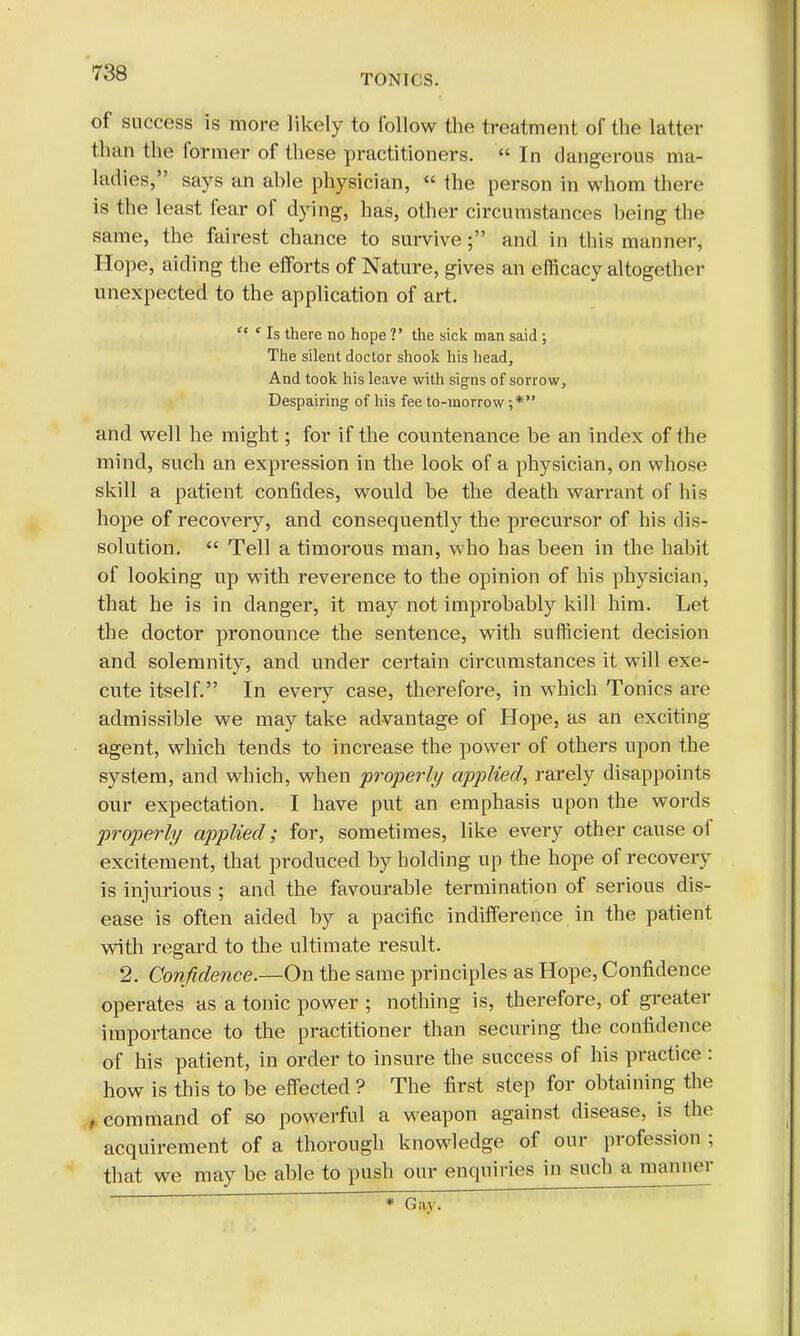TONICS. of success is more likely to follow the treatment of the latter than the former of these practitioners.  In dangerous ma- ladies, says an ahle physician, « the person in whom there is the least fear of dying, has, other circumstances heing the same, the fairest chance to survive; and in this manner, Hope, aiding the efforts of Nature, gives an efficacy altogether unexpected to the application of art.  ' Is there no hope V the sick man said; The silent doctor shook his head, And took his leave with signs of sorrow, Despairing of his fee to-morrow and well he might; for if the countenance be an index of the mind, such an expression in the look of a physician, on whose skill a patient confides, would be the death warrant of his hope of recovery, and consequently the precursor of his dis- solution.  Tell a timorous man, who has been in the habit of looking up with reverence to the opinion of his physician, that he is in danger, it may not improbably kill him. Let the doctor pronounce the sentence, with sufficient decision and solemnity, and under certain circumstances it will exe- cute itself. In every case, therefore, in which Tonics are admissible we may take advantage of Hope, as an exciting agent, which tends to increase the power of others upon the system, and which, when properly applied, rarely disappoints our expectation. I have put an emphasis upon the words properly applied; for, sometimes, like every other cause of excitement, that produced by holding up the hope of recovery is injurious ; and the favourable termination of serious dis- ease is often aided by a pacific indifference in the patient with regard to the ultimate result. 2. Confidence.—On the same principles as Hope, Confidence operates as a tonic power ; nothing is, therefore, of greater importance to the practitioner than securing the confidence of his patient, in order to insure the success of his practice : how is this to be effected ? The first step for obtaining the , command of so powerful a weapon against disease, is the acquirement of a thorough knowledge of our profession ; that we may be able to push our enquiries in such a maimer * Gay.