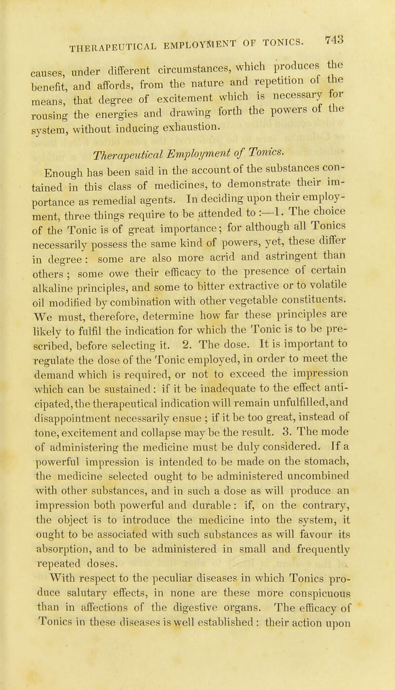 causes, under different circumstances, which produces the benefit, and affords, from the nature and repetition ol the means, that degree of excitement which is necessary for rousing the energies and drawing forth the powers of the system, without inducing exhaustion. Therapeutical Employment of Tonics. Enough has been said in the account of the substances con- tained in this class of medicines, to demonstrate their im- portance as remedial agents. In deciding upon their employ- ment, three things require to be attended to :—1. The choice of the Tonic is of great importance; for although all Tonics necessarily possess the same kind of powers, yet, these differ in degree: some are also more acrid and astringent than others ; some owe their efficacy to the presence of certain alkaline principles, and some to bitter extractive or to volatile oil modified by combination with other vegetable constituents. We must, therefore, determine how far these principles are likely to fulfil the indication for which the Tonic is to be pre- scribed, before selecting it. 2. The dose. It is important to regulate the dose of the Tonic employed, in order to meet the demand which is required, or not to exceed the impression which can be sustained: if it be inadequate to the effect anti- cipated, the therapeutical indication will remain unfulfilled, and disappointment necessarily ensue ; if it be too great, instead of tone, excitement and collapse may be the result. 3. The mode of administering the medicine must be duly considered. If a powerful impression is intended to be made on the stomach, the medicine selected ought to be administered uncombined with other substances, and in such a dose as will produce an impression both powerful and durable: if, on the contrary, the object is to introduce the medicine into the system, it ought to be associated with such substances as will favour its absorption, and to be administered in small and frequently repeated doses. With respect to the peculiar diseases in which Tonics pro- duce salutary effects, in none are these more conspicuous than in affections of the digestive organs. The efficacy of Tonics in these diseases is well established : their action upon