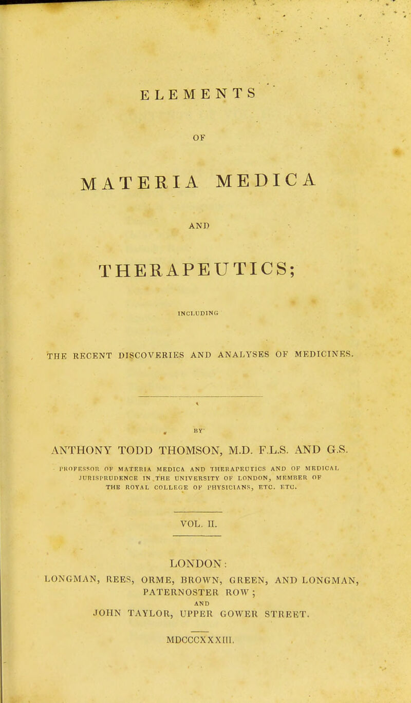 ELEMENTS OF MATERIA MEDICA AND THERAPEUTICS; INCLUDING THE RKCENT DISCOVERIES AND ANALYSES OF MEDICINES. , BY- ANTHONY TODD THOMSON, M.D. F.L.S. AND G.S. rKOFRSSOR OF MATERIA MEDICA AND THERATEUTICS AND OF MEDICAL JURISrnUDENCE IN THE UNIVERSITY OF LONDON, MRMliER OF THE ROYAL COLLEGE OK I'HYSICIANS, ETC. ETC. VOL. II. LONDON: LONGMAN, REES, ORME, BROWN, GREEN, AND LONGMAN PATERNOSTER ROW ; AND JOHN TAYLOR, UPPER GOWER STREET. MDCCCXXXLII.