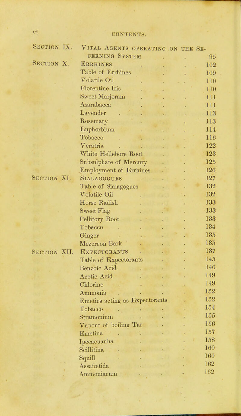 Section IX. Section X. Section XI. Section XII. Vital Agents operating on the Se- cerning System Errhines Table of Errhiues VolatUe Oil Florentine Iris Sweet Marjoram Asarabacca Lavender Rosemary Euphorbium Tobacco Veratria White Hellebore Root Subsulphate of Mercury Employment of Errhines SlALAGOGUES Table of Sialagogues Volatile Oil Horse Radish Sweet Flag Pellitory Root Tobacco Ginger Mezereon Bark Expectorants Table of Expectorants Benzoic Acid Acetic Acid Chlorine Ammonia Emetics acting as Expectorants Tobacco Stramonium Vapour of boiling Tar Emetiua Ipecacuanha ScUlitina Squill Assafoetida Ammoniacum