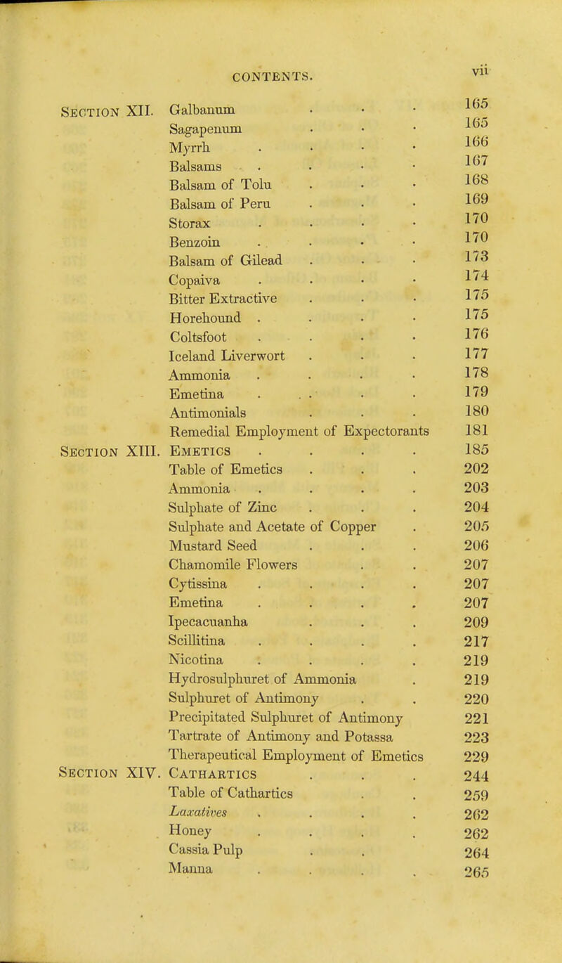 Section XII. Galbanum . . • ^^'^ Sagapeuum ■ • • ^ Myrrh . . • • ^^'^ Balsams . • • • ^^^ Balsam of Tolu . . • 1^8 Balsam of Peru . . • Storax . . . . I'^O Benzoin . . • • Balsam of Gilead . • • Copaiva . • • • ^''^ Bitter Extractive . . • 175 Horehomid . . • • 1^5 Coltsfoot . . . . 176 Iceland Liverwort . • • 177 Ammonia .... 178 Emetina . . . . . 179 Antimonials . . . 180 Remedial Employment of Expectorants 181 Section XIII. Emetics .... 185 Table of Emetics . . . 202 Ammonia . . . . 203 Sulphate of Zinc ... 204 Sulphate and Acetate of Copper . 205 Mustard Seed ... 206 Chamomile Flowers . . 207 Cytissina .... 207 Emetina .... 207 Ipecacuanha . . . 209 Scillitina . . . . 217 Nicotina . . . , 219 Hydrosulphuret of Ammonia . 219 Sulphuret of Antimony . . 220 Precipitated Sulphuret of Antimony 221 Tartrate of Antimony and Potassa 223 Therapeutical Employment of Emetics 229 Section XIV. Cathartics . . . 244 Table of Cathartics . 259 Laxatives .... 262 . Honey .... 262 Cassia Pulp . . 264 Manna .... 265