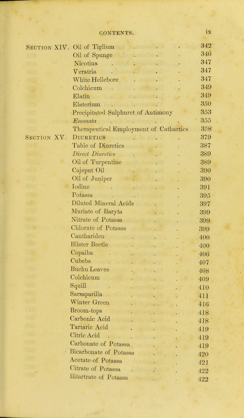 Section XIV. OU of Tiglium ... 342 Oil of Spunge . . . 34G Nicotina . . . • 347 Veratria . ... • 347 White Hellebore ... 347 Colchicum .... 349 Elatin .... 349 Elaterium . . 350 Precipitated Sulphuret of Autimony 353 Enemata .... 355 Therapeutical Employment of Cathartics 358 Section XV. Diuretics . . . 379 Table of Diuretics . . 387 Direct Diuretics . . . 389 Oil of Turpentine . . 389 Cajeput Oil ... 390 Oil of Juniper ... 390 Iodine . . . . 391 Potassa . . . 395 Diluted Mineral Acids . . 397 Muriate of Baryta . . 399 Nitrate of Potassa . . 399 Chlorate of Potassa . . 399 Canthariden . . . 400 Blister Beetle . . , 40O Copaiba .... 406 Cubebs .... 407 Buchu Leaves . . . 408 Colchicum . , . 409 Squill . . . _ 420 Sarsaparilla . . . 4]j Winter Green . . . 4](j Broom-tops . . , 4]g Carbonic Acid . . , 4J8 Tartaric Acid . . . 429 Citric Acid . . . . 429 Carbonate of Potassa . . 429 Bicarbonate of Potassa . . 420 Acetate of Potassa . . 422 Citrate of Potassa , . . 422 Bitartrate of Potassa . . 422