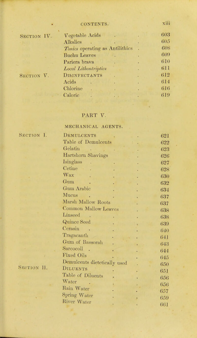 Section IV. Vegetable Acids . . 003 Alkalies . . . 605 Tonics operating as Antilitliics . 608 Buchu Leaves . . 609 Pariera brava . . 610 Local Lithontriptws . 611 Section V. Di&infectants . . 612 Acids ... 614 CMorine . . 616 Caloric . . , . 619 PART V. mechanical agents. Section 1. Demulcents . . 621 Table of Demulcents . 622 Gelatin . . . (ji23 Hartshorn Shavings , 626 Isinglass . . (327 Cetiue . . . 628 Wax ... 630 Gum • . . 632 Gum Arabic . , 634 Mucus . . . Marsh Mallow Roots . 637 Common Mallow Leaves . 638 Linseed • . . 638 Quince Seed . ^ g3g Cerasin . . . Tragacauth . , , g4j Gutn of Bassorah . . (543 SarcocoU . . _ Fixed Oils . , Demulcents dietetically used . 6.'50 Section II. Diluents . . ^.i-j Table of Diluents . , q^q ^^'^^ • • . 656 Ram Water . ^ q^^.^ Spring Water . . River Wat(ir