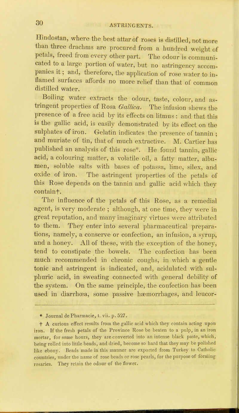 ASTRINGENTS. Hindostan, where the best attar of roses is disliUed, not more than three drachms are procured from a hundred weight of petals, freed from every other part. The odour is communi- cated to a large portion of water, but no astringency accom- panies it; and, therefore, the application of rose water to in- flamed surfaces affords no more relief than that of common distilled water. Boiling water extracts the odour, taste, colour, and as- tringent properties of Rosa Gallica. The infusion shews the presence of a free acid by its effects on litmus : and that this is the gallic acid, is easily demonstrated by its effect on the sulphates of iron. Gelatin indicates the presence of tannin ; and muriate of tin, that of much extractive. M. Cartier has published an analysis of this rose*. He found tannin, gallic acid, a colouring matter, a volatile oil, a fatty matter, albu- men, soluble salts with bases of potassa, lime, silex, and oxide of iron. The astringent properties of the petals of this Rose depends on the tannin and gallic acid which they containf. The influence of the petals of this Rose, as a remedial agent, is very moderate ; although, at one time, they were in great reputation, and many imaginary virtues were attributed to them. They enter into several pharmaceutical prepara- tions, namely, a conserve or confection, an infusion, a syrup, and a honey. All of these, with the exception of the honey, tend to constipate the bowels. The confection has been much recommended in chronic coughs, in which a gentle tonic and astringent is indicated, and, acidulated with sul- phuric acid, in sweating connected with general debilit}^ of the system. On the same principle, the confection has been used in diarrhoea, some passive haemorrhages, and leucor- * Journal de Pharmacie, t. vii. p. 527. + A curious effect results from the gallic acid which they contain acting upon iron. If the fresh petals of the Province Rose be beaten to a pulp, in an iron mortar, for some hours, they are converted into an intense black paste, which, being rolled into little beads, and dried, become so hard that they may be polished like ebony. Beads made in this manner are exported from Turkey to Catholic countries, under tlie name of rose beads or rose pearls, for the purpose of forming rosaries. They retain the odour of the flower.