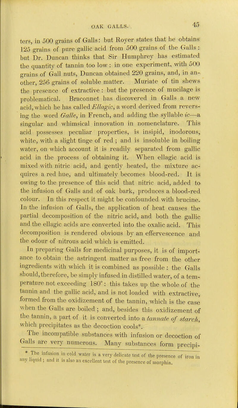 ters, in 500 grains of Galls: but Royer states that he obtains 125 grains of pure gallic acid from 500 grains of the Galls : but Dr. Duncan thinks that Sir Humphrey has estimated, the quantity of tannin too low : in one experiment, with 500 grains of Gall nuts, Duncan obtained 220 grains, and, in an- other, 256 grains of soluble matter. Muriate of tin shews the presence of extractive : but the presence of mucilage is problematical. Braconnet has discovered In Galls a new acid, which he has c&Wed Ellagic, a word derived from revers- ing the word Galle, in French, and adding the syllable ^■c—a singular and whimsical innovation in nomenclature. This acid possesses peculiar properties, is insipid, inodorous, white, with a slight tinge of red ; and is insoluble in boiling water, on which account it is readily separated from gallic acid in the process of obtaining it. When ellagic acid is mixed with nitric acid, and gently heated, the mixture ac- quires a red hue, and ultimately becomes blood-red. It is owing to the presence of this acid that nitric acid, added to the infusion of Galls and of oak bark, produces a blood-red colour. In this respect it might be confounded with brucine. In the infusion of Galls, the application of heat causes the partial decomposition of the nitric acid, and both the gallic and the ellagic acids are converted into the oxalic acid. This decomposition is rendered obvious by an effervescence and the odour of nitrous acid which is emitted. In preparing Galls for medicinal purposes, it is of import- ance to obtain the astringent matter as free from the other ingredients with which it is combined as possible : the Galls should, therefore, be simply infused in distilled water, of a tem- perature not exceeding 180°: this takes up the whole of the tannin and the gallic acid, and is not loaded with extractive, formed from the oxidizement of the tannin, which is the case when the Galls are boiled ; and, besides this oxidizement of the tannin, a part of it is converted into a tannate of starch, which precipitates as the decoction cools*. ^ The incompatible substances with infusion or decoction of Galls are very numerous. Many substances form precipi- * The infusion in cold water is a very delicate test of the presence of iron in any liquid ; and it is also an excellent test of the presence of morphia.