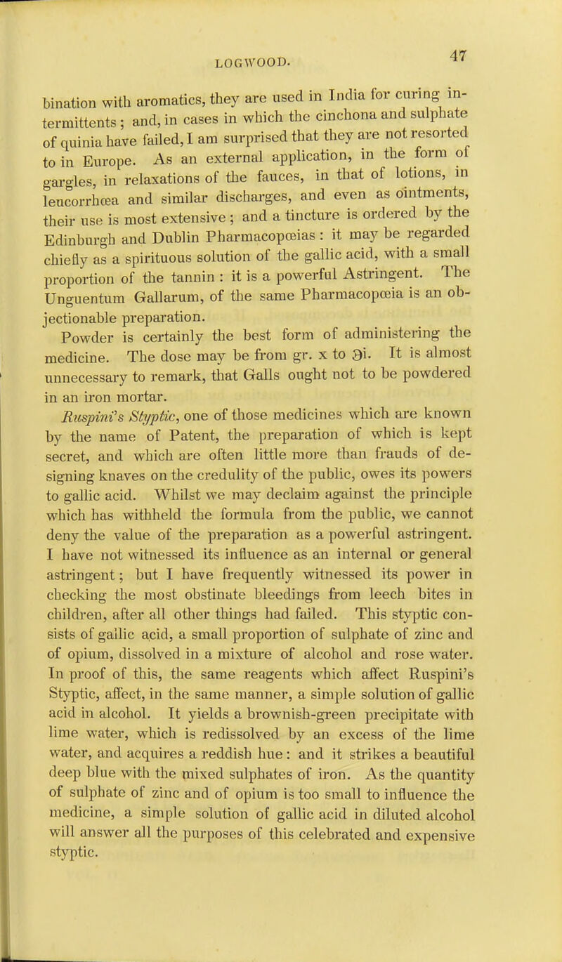 LOGWOOD. bination with aromatics, they are used in India for curing in- termittents • and, in cases in which the cinchona and sulphate of quinia have failed, I am surprised that they are not resorted to in Europe. As an external application, in the form of gargles, in relaxations of the fauces, in that of lotions, in leucorrhcea and similar discharges, and even as ointments, their use is most extensive ; and a tincture is ordered by the Edinburgh and Dublin Pharmacopoeias : it may be regarded chiefly as a spirituous solution of the gallic acid, with a small proportion of the tannin : it is a powerful Astringent. The Unguentum Gallarum, of the same Pharmacopoeia is an ob- jectionable preparation. Powder is certainly the best form of administering the medicine. The dose may be from gr. x to 3i. It is almost unnecessary to remark, that Galls ought not to be powdered in an iron mortar. Ruspinfs Styptic, one of those medicines which are known by the name of Patent, the preparation of which is kept secret, and which are often little more than frauds of de- signing knaves on the credulity of the public, owes its powers to gallic acid. Whilst we may declaim against the principle which has withheld the formula from the public, we cannot deny the value of the preparation as a powerful astringent. I have not witnessed its influence as an internal or general astringent; but I have frequently witnessed its power in checking the most obstinate bleedings from leech bites in childi-en, after all other things had failed. This styptic con- sists of gallic acid, a small proportion of sulphate of zinc and of opium, dissolved in a mixture of alcohol and rose water. In proof of this, the same reagents which affect Ruspini's Styptic, affect, in the same manner, a simple solution of gallic acid in alcohol. It yields a brownish-green precipitate with lime water, which is redissolved by an excess of the lime water, and acquires a reddish hue : and it strikes a beautiful deep blue with the mixed sulphates of iron. As the quantity of sulphate of zinc and of opium is too small to influence the medicine, a simple solution of gallic acid in diluted alcohol will answer all the purposes of this celebrated and expensive styptic.