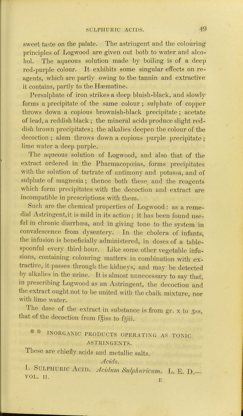 sweet taste on the palate. The astringent and the colouring- principles of Logwood are given out both to water and alco- hol. The aqueous solution made by boiling is of a deep red-purple colour. It exhibits some singular effects on re- agents, which are partly owing to the tannin and extractive it contains, partly to the Haematine. Persulphate of iron strikes a deep bluish-black, and slowly forms a precipitate of the same colour; sulphate of copper throws down a copious brownish-black precipitate; acetate of lead, a reddish black ; the mineral acids produce slight red- dish brown precipitates; the alkalies deepen the colour of the decoction ; alum throws down a copious purple precipitate; lime water a deep purple. The aqueous solution of Logwood, and also that of the exti-act ordered in the Pharmacopoeias, forms precipitates with the solution of tartrate of antimony and potassa, and of sulphate of magnesia; thence both these and the reagents which form precipitates with the decoction and extract are incompatible in prescriptions with them. Such are the chemical properties of Logwood: as a reme- dial Astringent, it is mild in its action ; it has been found use- ful in chronic diarrhcea, and in giving tone to the system in convalescence from dysentery. In the cholera of infants, the infusion is beneficially administered, in doses of a table- spoonful every third hour. Like some other vegetable infu- sions, containing colouring matters in combination with ex- tractive, it passes through the kidneys, and may be detected by alkalies in the urine. It is almost unnecessary to say that, in prescribing Logwood as an Asti-ingent, the decoction and the extract ought not to be united with the chalk mixture, nor with lime water. The dose of the extract in substance is from gr. x to 3ss, that of the decoction from f^iss to fgiii. * INORGANIC PRODUCTS OPERATING AS TONIC ASTRINGENTS. These are chiefly acids and metallic salts. Acids. 1. Sulphuric Acid. Acidum. Sidphuricum. L. E. D.—