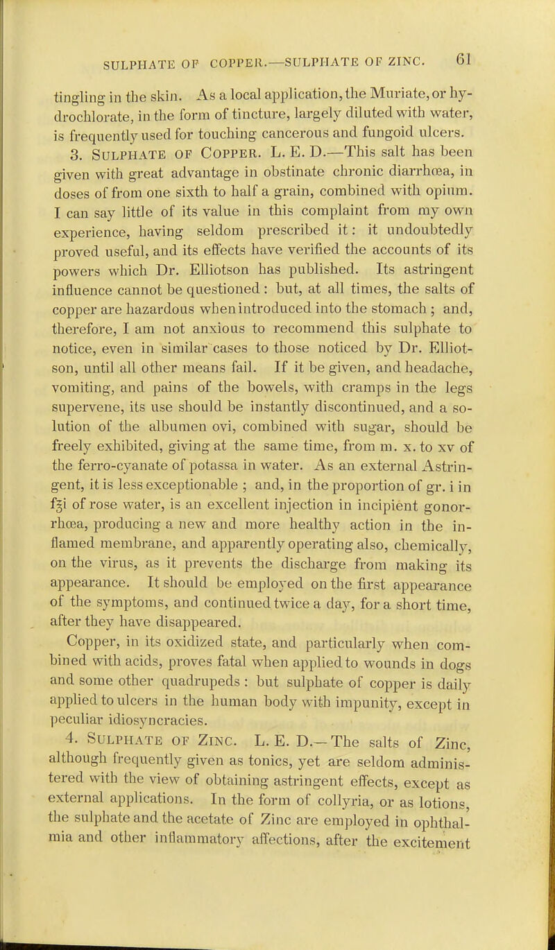 tingling in the skin. As a local application, the Muriate, or hy- drochlorate, in the form of tincture, largely diluted with water, is frequently used for touching cancerous and fungoid ulcers. 3. Sulphate of Copper. L. E. D.—This salt has been given with great advantage in obstinate chronic diarrhoea, in doses of from one sixth to half a grain, combined with opium. I can say little of its value in this complaint from my own experience, having seldom prescribed it: it undoubtedly proved useful, and its effects have verified the accounts of its powers which Dr. EUiotson has published. Its astringent influence cannot be questioned : but, at all times, the salts of copper are hazardous when introduced into the stomach ; and, therefore, I am not anxious to recommend this sulphate to notice, even in similar cases to those noticed by Dr. EUiot- son, until all other means fail. If it be given, and headache, vomiting, and pains of the bowels, with cramps in the legs supervene, its use should be instantly discontinued, and a so- lution of the albumen ovi, combined with sugar, should be freely exhibited, giving at the same time, from m. x. to xv of the ferro-cyanate of potassa in water. As an external Astrin- gent, it is less exceptionable ; and, in the proportion of gr. i in fgi of rose water, is an excellent injection in incipient gonor- rhcea, producing a new and more healthy action in the in- flamed membrane, and apparently operating also, chemically, on the virus, as it prevents the discharge from making its appearance. It should be employed on the first appearance of the symptoms, and continued twice a day, for a short time, after they have disappeared. Copper, in its oxidized state, and particularly when com- bined with acids, proves fatal when applied to wounds in dogs and some other quadrupeds : but sulphate of copper is daily apphed to ulcers in the human body with impunity, except in peculiar idiosyncracies. 4. Sulphate of Zinc. L. E. D.— The salts of Zinc, although frequently given as tonics, yet are seldom adminis- tered with the view of obtaining astringent effects, except as external applications. In the form of coUyria, or as lotions, the sulphate and the acetate of Zinc are employed in ophthal- mia and other inflammatory affections, after the excitement