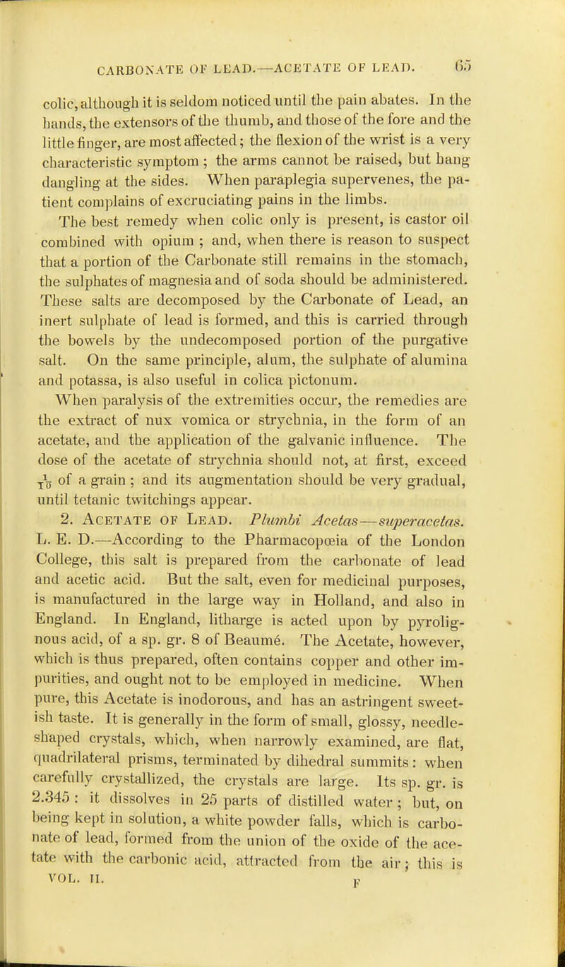 CARBONATE OF LEAD,—ACETATE OF LEAD. colic, although it is seldom noticed until the pain abates. In the hands, the extensors of the thumb, and those of the fore and the little finger, are most affected; the flexion of the wrist is a very characteristic symptom ; the arms cannot be raised, but hang dangling at the sides. When paraplegia supervenes, the pa- tient complains of excruciating pains in the limbs. The best remedy when colic only is present, is castor oil combined with opium ; and, when there is reason to suspect that a portion of the Carbonate still remains in the stomach, the sulphates of magnesia and of soda should be administered. These salts are decomposed by the Carbonate of Lead, an inert sulphate of lead is formed, and this is carried through the bowels by the undecomposed portion of the purgative salt. On the same principle, alum, the sulphate of alumina and potassa, is also useful in colica pictonum. When paralysis of the extremities occur, the remedies are the extract of nux vomica or strychnia, in the form of an acetate, and the application of the galvanic influence. The dose of the acetate of stiychnia should not, at first, exceed of a gi'ain ; and its augmentation should be very gradual, until tetanic twitchings appear. 2. Acetate of Lead. PlumU Acetm—superacetas. L. E. D.—According to the Pharmacopoeia of the London College, this salt is prepared from the carbonate of lead and acetic acid. But the salt, even for medicinal purposes, is manufactured in the large way in Holland, and also in England. \n England, litharge is acted upon by pyrolig- nous acid, of a sp. gr. 8 of Beaume. The Acetate, however, which is thus prepared, often contains copper and other im- purities, and ought not to be employed in medicine. When pure, this Acetate is inodorous, and has an astringent sweet- ish taste. It is generally in the form of small, glossy, needle- shaped crystals, which, when narrowly examined, are flat, quadrilateral prisms, terminated by dihedral summits : when carefully crystallized, the crystals are large. Its sp. gr. is 2.345 : it dissolves in 25 parts of distilled water ; but, on being kept in solution, a white powder falls, which is carbo- nate of lead, formed from the union of the oxide of the ace- tate with the carbonic acid, attracted from the air; this is VOL. II. P