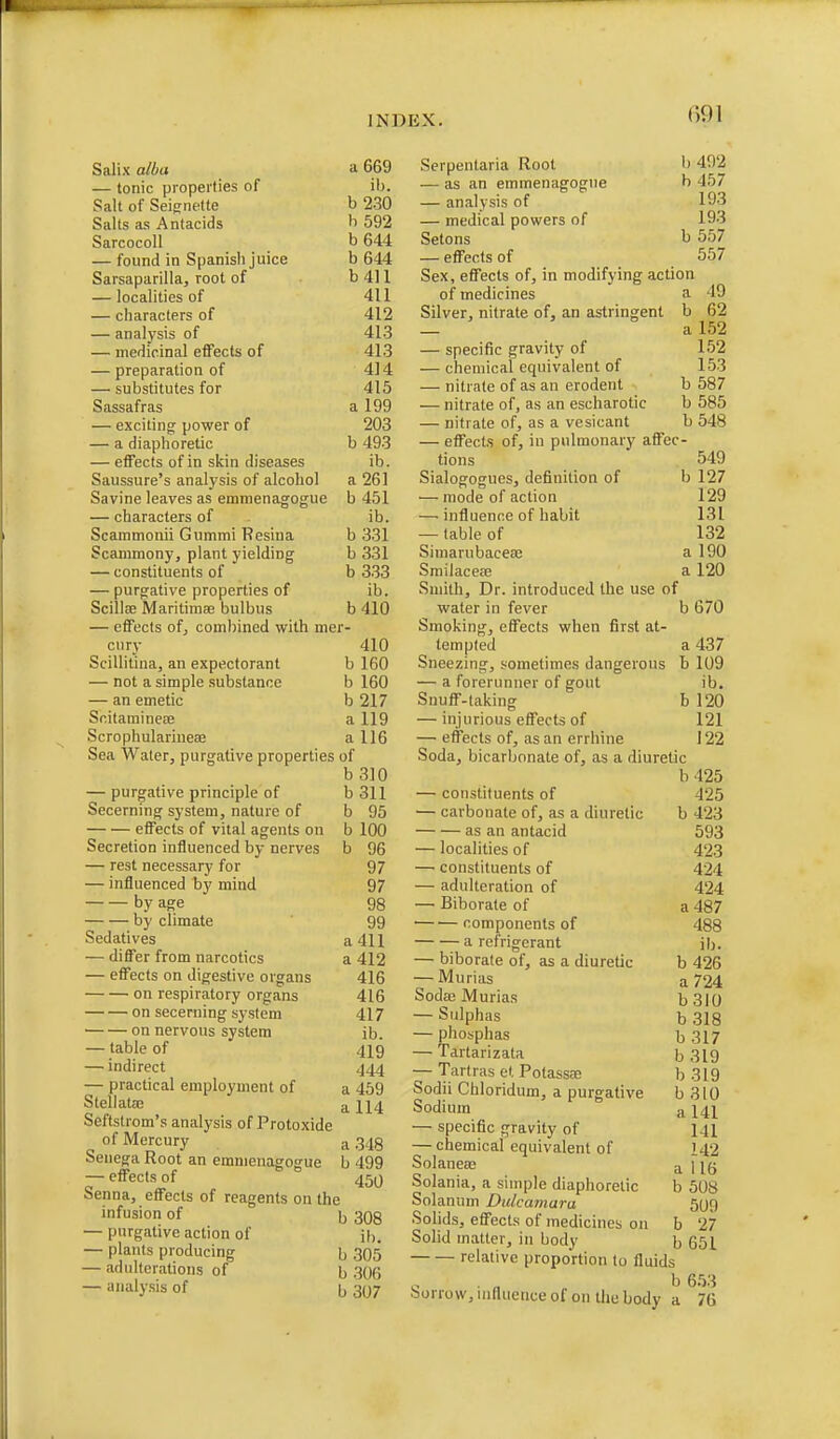 Salix alba a 669 — tonic properties of \h. Salt of Seiffnette b 230 Salts as Antacids b 592 Sarcocoll b 644 — found in Spanisli juice b 644 Sarsaparilla, root of b 411 — localities of 411 — characters of 412 — analysis of 413 — medicinal effects of 413 — preparation of 414 — substitutes for 415 Sassafras a 199 — exciting^ power of 203 — a diaphoretic b 493 — eflfects of in skin diseases ib. Saussure's analysis of alcohol a 261 Savine leaves as emmenagogue b 451 — characters of ib. Scammonii Gummi Resina b 331 Scammony, plant yielding b 331 — constituents of b 333 — purgative properties of ib. ScillsB Maritimse bulbus b 410 — effects ofj combined with mer- cury 410 Scillitina, an expectorant b 160 — not a simple substance b 160 — an emetic b 217 ScitaminecB a 119 Scrophularineae a 116 Sea Water, purgative properties of b 310 — purgative principle of Secerning system, nature of effects of vital agents on Secretion influenced by nerves — rest necessary for — influenced by mind by age by climate Sedatives — differ from narcotics — effects on digestive organs on respiratory organs on secerning system on nervous system — table of — indirect — practical employment of Stellatae Seftstrom's analysis of Protoxide of Mercury Senega Root an emmenagogue — effects of Senna, effects of reagents on the infusion of \^ — purgative action of — plants producing \, — adulterations of b b311 b 95 b 100 b 96 97 97 98 99 a 411 a 412 416 416 417 ib. 419 444 a 469 a 114 • analysis of a 348 b 499 450 308 ib. .305 306 b307 Scrpentaria Root — as an emmenagogue — analysis of — medical powers of Setons — effects of b 402 b 457 193 193 b 557 557 Sex, effects of, in modifying action of medicines a 49 Silver, nitrate of, an astringent b 62 — a 152 — specific gravity of 152 — chemical equivalent of 153 — nitrate of as an erodent b 587 — nitrate of, as an escharotic b 585 — nitrate of, as a vesicant b 548 — effects of, in pulmonary affec- tions 549 Sialogogues, definition of b 127 — mode of action 129 — influence of habit 131 — table of 132 SimarubacesB a 190 SmilacecE a 120 Smith, Dr. introduced the use of water in fever b 670 Smoking, effects when first at- tempted a 437 Sneezing, sometimes dangerous b 109 — a forerunner of gout ib. Snuff-taking b 120 — injurious effects of 121 — effects of, as an errhine 122 Soda, bicarbonate of, as a diuretic b425 — constituents of 425 — carbonate of, as a diuretic b 423 as an antacid 593 — localities of 423 — constituents of 424 — adulteration of 424 — Biborate of a 487 ■ components of 488 a refrigerant ib. — biborate of, as a diuretic b 426 — Murias a 724 Soda3 Murias b3IO — Sulphas b318 — phosphas b 317 — Tartarizata b 319 — Tartras et PotassEe b 319 Sodii Chloridum, a purgative b 310 Sodium a 141 — specific gravity of 141 — chemical equivalent of 142 Solanea; a fl6 Solania, a simple diaphoretic b 508 Solanum Dulcamara 509 Solids, effects of medicines on fa 27 Solid matter, in body b 651 relative proportion to fluids • b e.w .'5orrow,uifluenceof on thebody a 76