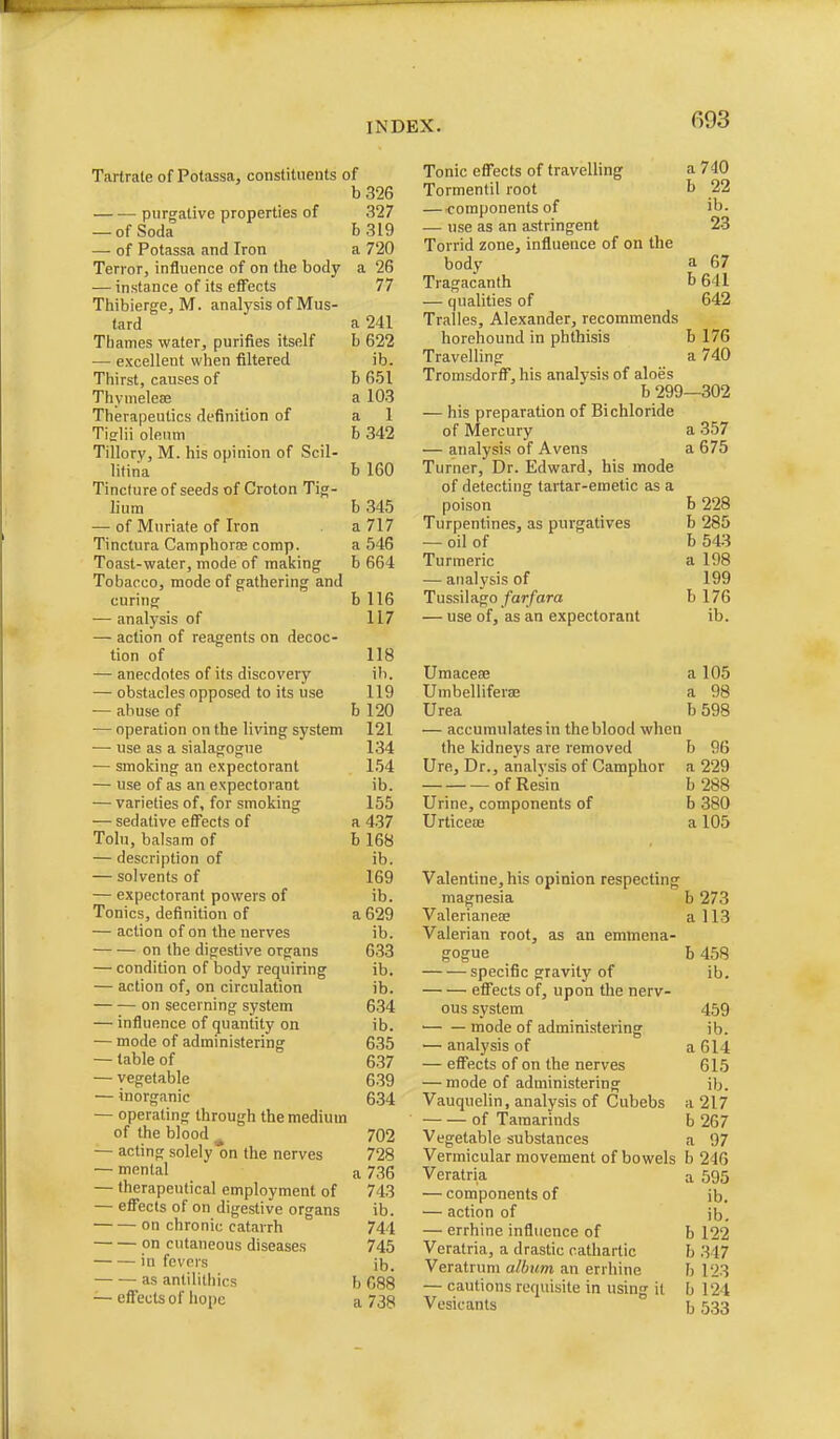 Tartrate of Potassa, constituents of b326 purgative properties of 327 — of Soda b3l9 — of Potassa and Iron a 720 Terror, influence of on the body a 26 — instance of its eflects 77 Thibierge, M. analysis of Mus- tard a 241 Thames water, purifies itself b 622 — excellent when filtered ib. Thirst, causes of b 651 Thymeleffi a 103 Therapeutics definition of a 1 Tifflii oleum b 342 Tillory, M. his opinion of Scil- litiiia b 160 Tincture of seeds of Croton Tig- liura b 345 — of Muriate of Iron a 717 Tinctura Camphorse comp. a 546 Toast-water, mode of making b 664 Tobacco, mode of gathering and curing b 116 — analysis of 117 — action of reagents on decoc- tion of 118 — anecdotes of its discovery \h. — obstacles opposed to its use 119 — abuse of b 120 — operation on the living system 121 •— use as a sialagogne 134 — smoking an expectorant 154 — use of as an expectorant ib. — varieties of, for smoking 155 — sedative effects of a 437 Toln, balsam of b 168 — description of ib. — solvents of 169 — expectorant powers of ib. Tonics, definition of a 629 — action of on the nerves ib. on the digestive organs 633 — condition of body requiring ib. — action of, on circulation ib. on secerning system 634 — influence of quantity on ib. — mode of administering 635 — table of 637 — vegetable 6-39 — inorganic 634 — operating through the medium of the blood 702 — acting solely on the nerves 728 — mental a 736 — therapeutical employment of 743 — effects of on digestive organs ib. on chronic catarrh 744 on cutaneous diseases 745 in fevers il3_ as antilithics b 688 — eff'ects of iiope a 738 Tonic eff'ects of travelling a 740 Tormentil root b 22 — <-omponents of ib. — use as an astringent 23 Torrid zone, influence of on the body a 67 Tragacanth b 641 — qualities of 642 Tralles, Alexander, recommends horehound in phthisis b 176 Travelling a 740 Tromsdorfl^, his analysis of aloes b 299—302 — his preparation of Bichloride of Mercury a 357 — analysis of Avens a 675 Turner, Dr. Edward, his mode of detecting tartar-emetic as a poison b 228 Turpentines, as purgatives b 285 — oil of b 543 Turmeric a 198 — analysis of 199 Tussilago/ar/ara b 176 — use of, as an expectorant ib. Umacese a 105 Umbelliferae a 98 Urea b 598 — accumulates in the blood when the kidneys are removed b 96 Ure, Dr., analysis of Camphor a 229 of Resin b 288 Urine, components of b 380 UrticeiB a 105 Valentine, his opinion respecting magnesia b 273 Valerianeae a 113 Valerian root, as an emmena- gogue b 458 specific gravity of ib. efl^ects of, upon the nerv- ous system 459 mode of administering ib. — analysis of a 614 — effects of on the nerves 615 — mode of administering ib. Vauquelin, analysis of Cubebs a 217 of Tamarinds b 267 Vegetable substances a 97 Vermicular movement of bowels b 246 Veratria a 595 — components of ib. — action of jb, — errhine influence of b 122 Veratria, a drastic cathartic h 347 Veratrum album an errhine h 123 — cautions requisite in using it b 124 Vesicants b 533