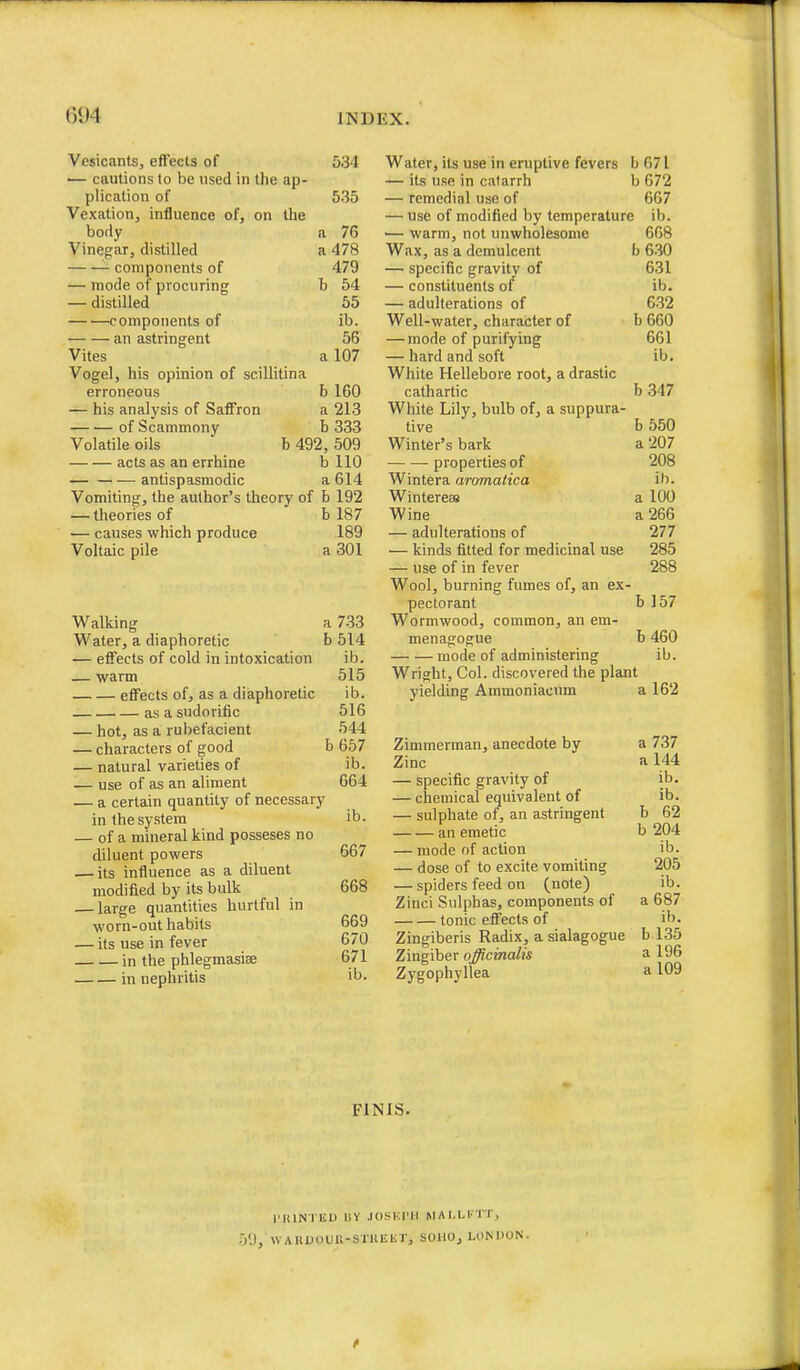 Vesicants, effects of 534 — cautions to be used in the ap- plication of 535 Vexation, influence of, on the borly a 76 Vinefjar, distilled a 478 components of 479 — mode of procuring b 54 — distilled 55 components of ib. an astringent 56 Vites a 107 Vogel, his opinion of scillitina erroneous b 160 — his analysis of Saffron a 213 of Scammony b 333 Volatile oils b 492, 509 acts as an errhine b 110 antispasmodic a 614 Vomiting, the author's theory of b 192 — theories of b 187 — causes which produce 189 Voltaic pile a 301 Walking a 733 Water, a diaphoretic b 514 — effects of cold in intoxication ib. — warm 515 effects of, as a diaphoretic ib. as a sudorific 516 — hot, as a rubefacient 544 — characters of good b 657 — natural varieties of ib. — use of as an aliment 664 — a certain quantity of necessary in the system ib. — of a mineral kind posseses no diluent powers 667 — its influence as a diluent modified by its bulk 668 — large quantities hurtful in worn-out habits 659 — its use in fever 670 in the phlegmasise 671 in nephritis Water, its use in eruptive fevers b 671 — its use in catarrh b 672 — remedial use of 667 — use of modified by temperature ib. •— warm, not unwholesome 668 Wax, as a demulcent b 6.30 — specific gravity of 631 — constituents of ib. — adulterations of 6.32 Well-water, character of b 660 — mode of purifying 661 — hard and soft ib. White Hellebore root, a drastic cathartic b 347 White Lily, bulb of, a suppura- tive b 550 Winter's bark a '207 properties of 208 Wintera aromatica ih. WintereES a 100 Wine a 266 — adulterations of 277 — kinds fitted for medicinal use 285 — use of in fever 288 Wool, burning fumes of, an ex- pectorant b 157 Wormwood, common, an em- menagogue b 460 mode of administering ib. Wright, Col. discovered the plant yielding Ammoniacnm a 162 Zimmerman, anecdote by a 737 Zinc a 144 — specific gravity of ib. — chemical equivalent of ib. — sulphate of, an astringent b 62 an emetic b 204 — mode of action ib. — dose of to excite vomiting 205 — spiders feed on (note) ib. Zinci Sulphas, components of a 687 tonic effects of ib. Zingiberis Radix, a sialagogue b 135 Zingiber officinalis a 196 Zygophyllea a 109 FINIS. I'KlNIIiU IIY JOSKl'U MAI.LI'TT, ■/.), WAItUOUU-STUEEr, SOUO, LONDON .