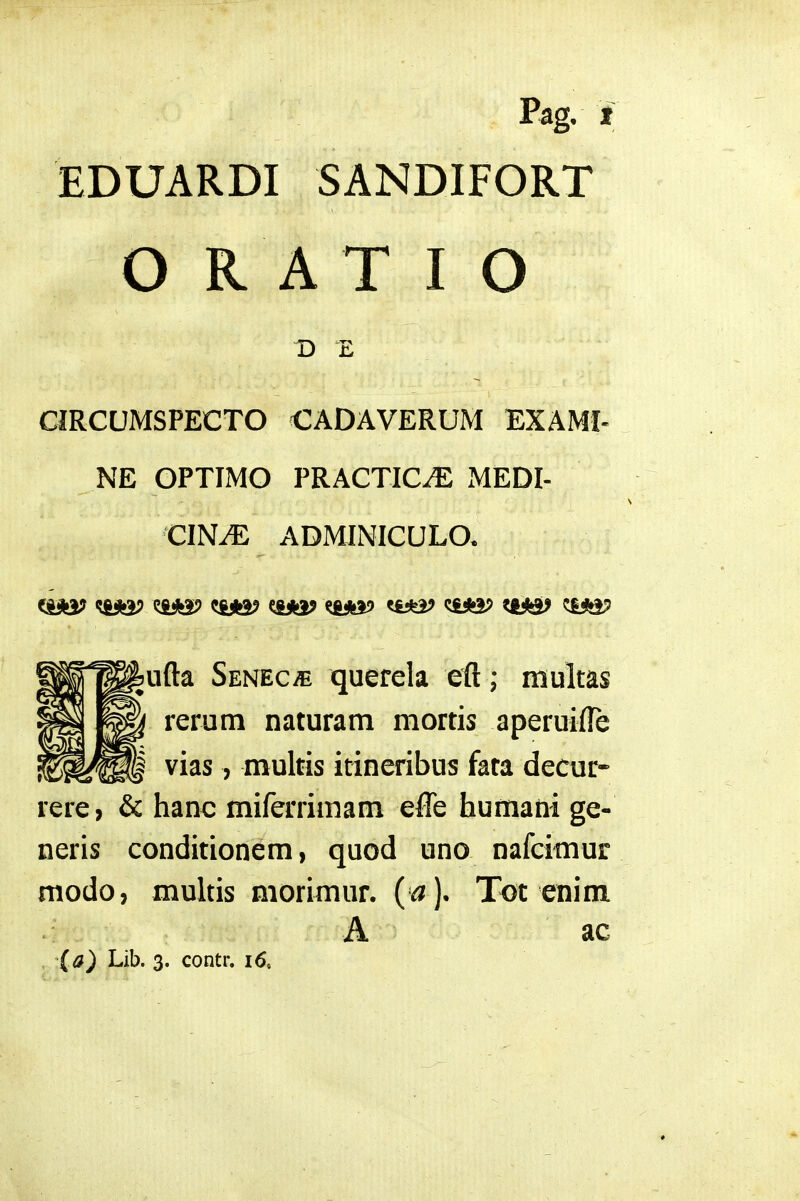 EDUARDI SANDIFORT O R A T I O CIRCUMSPECTO CADAVERUM EXAMI- NE OPTIMO PRACTIC-^ MEDI- CINiE ADMINICULO. (jfiiKa? ^iASP e&fej? ^iifeaj' ^fc*»^ ^iiia? ufta Senec/e querela eft ; multas rerum naturam mortis aperuifte vias, multis itineribus fata decur- rere, & hanc miferrimam effe humani ge- neris conditionem, quod uno nafcimur modo, multis morimur. (^). Tot enim A ac (a) Lib. 3. contr, 16,