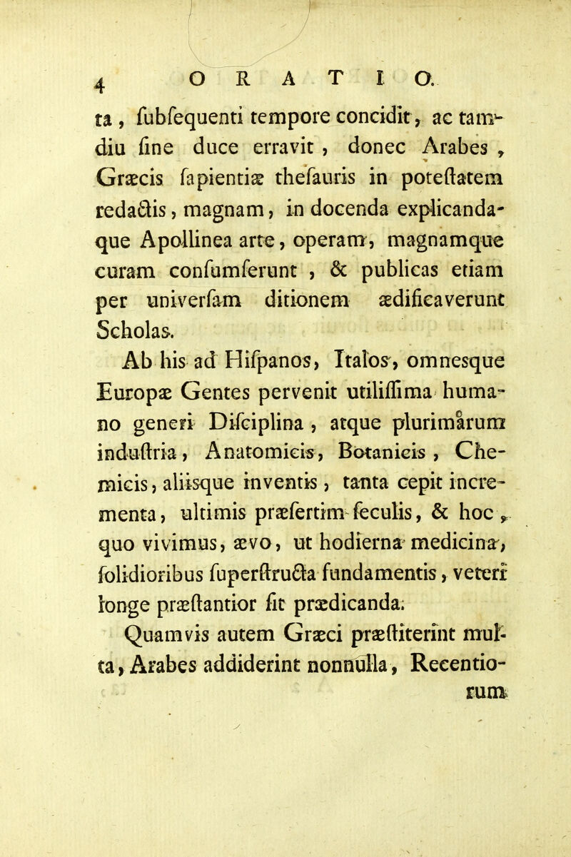 ta, fubfequenti tcmpore conciditv actam^ diu fine duce erravit , donec Arabes , Graecis fapientise thefauris in poteftatem redadis, magnam, in docenda explicanda- que Apoilinea arte, operam, magnamque curam confumferunt , & publicas etiam per univerfam ditionem sedifieaverunt Scholas. Ab his ad Hifpanos, Ttaros, omnesque Europae Gentes pervenit utiliflima huma- no generi Difciplina , atque plurimlrum induftria, Anatomieis, Bbtanicis , Che- micis, aliisque inventis, tanta cepit incre- menta, ultimis praefertim feculis, & hoe ^ quo vivimus, aevo, ut hodierna medicinar; folidioribus fupcrftruda fundamentis, veteri ionge prseftantior fit prsdicanda; Quamvis autem Graeci praeftiterint mul- ta) Arabes addiderint nonnulla , Reeentio- y