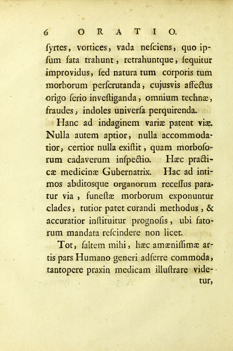 fyrtes , vortices, vada nefciens, quo ip- fum fata trahunt, retrahuntque, fequitur improvidus, fed natura tum corporis tum morborum perfcrutanda, cujusvis affeclus origo ferio inveftiganda, omnium technae, fraudes; indoles univerfa perquirenda. • Hanc ad indaginem ymx patent viae. Nulla autem aptior, nulla accommoda- tior, certior nulla exiftit, quam morbofo- rum cadaverum infpedio. Haec pradi- cx medicinae Gubernatrix. Hac ad inti- mos abditosque organorum receft^us para- tur via , funeftae morborum exponuntur \ clades, tutior patet curandi methodus, & accuratior inftituitur prognofis, ubi fato- rum mandara refcindere non licet. Tot, faltemmihi, haec amaeniflimaE ar- tis pars Humano generi adferre commoda, tantopere praxin medicam illuftrare vide- - tur,