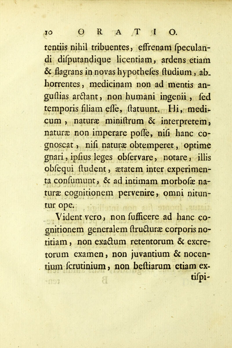 tentiis nihil tribuentes, effrenam fpeculan- di difputandique licentiam, ardens etiam & flagrans in novas hypotheles ftudium, ab- horrentes, medicinam non ad mentis an- guflias ardant, non humani ingenii, fed temporis filiam efle, ftatuunt,, Hi, medi- cum , naturae miniftrum & interpretem, naturae non imperare poflfe, nifi hanc co- gnoscat, nifl naturae obtemperet, optime gnari, ipfius leges obfervare, notare, illis obfequi ftudent, aetatem inter experimen- ta confumunt, & ad intimam morbofae na- turae cognitionem pervenire, omni nitun- tur ope. Videntvero, non fufiicere ad hanc co- gnitionem generalem ftrudur^e corporis no- titiam, non exaSum retentorum & excre- torum examen, non juvantium & nocen- tium fcrutinium, non beftiarum etiam ex- tifpi-