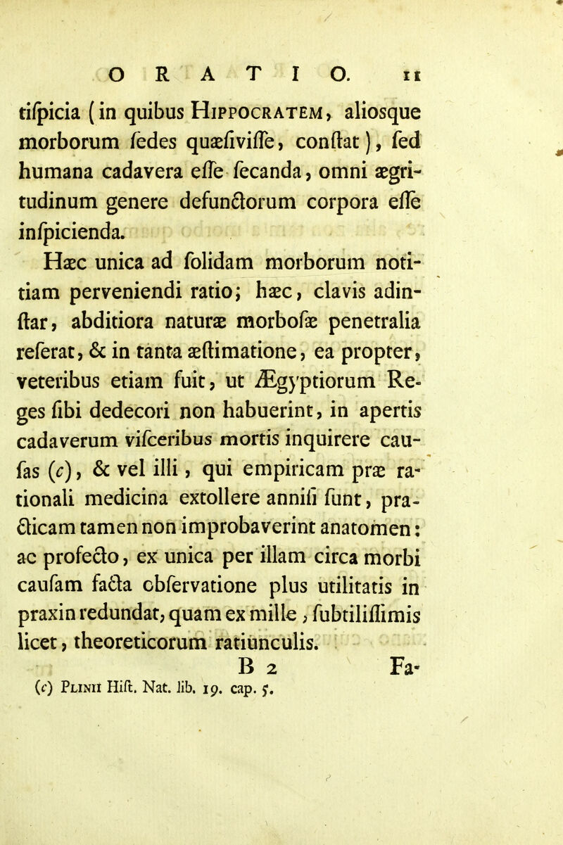 ti/picia (in quibus Hippocratem, aliosque morborum fedes quaefivifle, conftat), fed humana cadavera efle fecanda, omni aegri- tudinum genere defunQorum corpora efle infpicienda. Haec unica ad folidam morborum noti- tiam perveniendi ratio; haec, clavis adin- ftar, abditiora naturae morbofae penetralia referat, & in tanta aeftimatione, ea propter, veteribus etiam fuit, ut ^Egjptiorum Re- ges fibi dedecori non habuerint, in apertis cadaverum vifceribus mortis inquirere cau- fas (c), & vel illi, qui empiricam pras ra- tionali medicina extoUere annifi funt, pra- dicam tamen non improbaverint anatomen: ac profeclo, ex unica per illam circa morbi caufam fa£ta cbfervatione plus utilitatis in praxin redundat, quam ex mille; fubtiliflimis licet, theoreticorum ratiunculis. I B 2 Fa- (f) Plinii Hift. Nat. Jib. 19, cap.