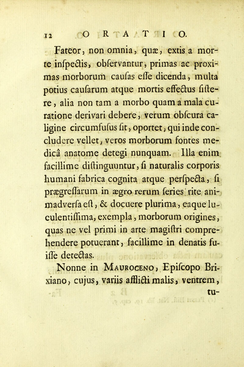 Fateor, nonomnia, quae, extis a mor- te infpeCtis, obfervantur, primas ac proxi- mas morborum caufas effe dicenda, multa potius caufarum atque mortis effectus fifte- re j alia non tam a morbo quam a mala cu- ratione derivari debere, verum obfcura ca- ligine circumfufus fit, oportet; qui inde con- cludere vellet, veros morborum fontes me- dica anatome detegi nunquam. Illa enim. facillime diftinguuntur, fi naturalls corporis humani fabrica cognita atque perfpeda, fi prasgrelfarum in aegrorerum feries^rite ani- madverfa eft; & docuere plurima, eaque lu- culentiflima, exempla, morborum origines, quas ne vel primi in arte magiftri compre- hendere potuerant, facillime in denatis fu- ilTe deteflas. Nonne in Mauroceno; Epifcopo Bri- xianO) cujus, variis alBiai malis 3 ventrem, tu-