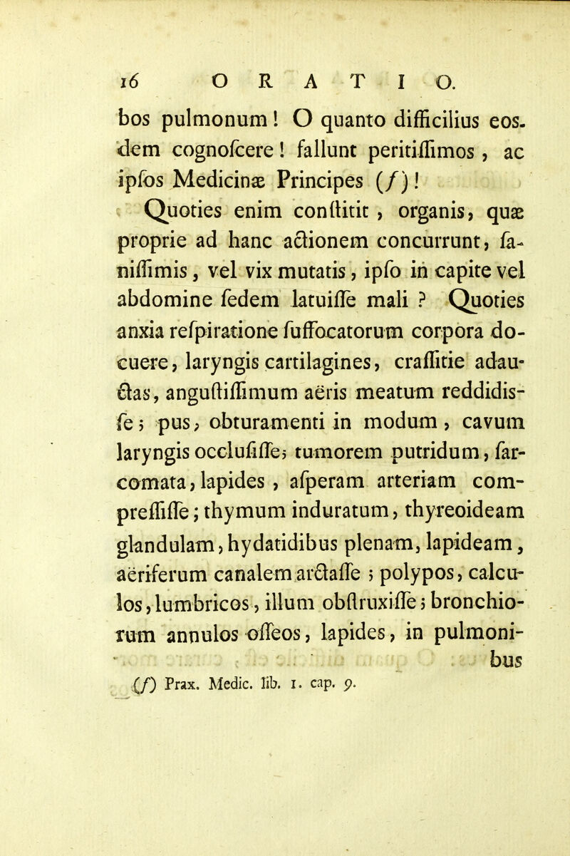 bos pulmonum! O quanto difficilius eos. dem cognofcere! fallunt peritiffimos, ac ipfos Medicinae Principes (/)! Quoties enim conllitic , organis, quae proprie ad hanc actionem concurrunt, fa- niffimis, vel vix mutatis, ipfo in capite vel abdomine fedem latuille mali ? Quoties anxia refpiratione fufFocatorum corpora do- cuere, laryngis cartilagines, craffitie adau- clas, anguftiffimum aeris meatum reddidis- fej pus; obturamenti in modum, cavum laryngis occlufifles tumorem putridum, far- comata, lapides , afperam arteriam com- preffifTe; thymum induratum, thyreoideam gkndulam,hydatidibus plenam, lapideam, aeriferum canalemarflaffe 5 polypos, calcu- los,lumbricos, illum obflruxiffe,bronchio- rum annulos offeos, lapides, in pulmoni- bus {/) Prax. Medic. lib. i. cap. 5?.