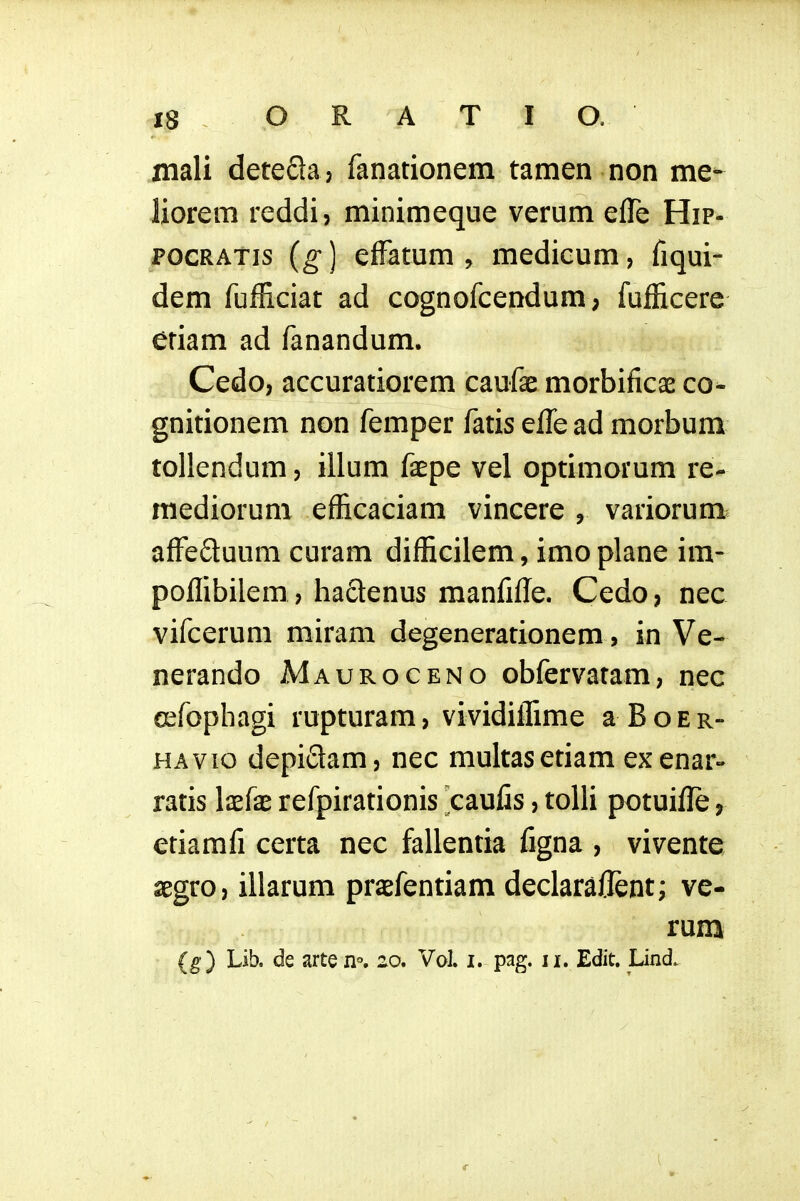 mali deteSaj fanationem tamen non me- liorem reddi, minimeque verum efle Hip- POCRATis (g ] efFatum , medicum, fiqui- dem fufficiat ad cognofcendum; fuflxcere etiam ad fanandum. Cedo, accuratiorem caufae morbificae co^ gnitionem non femper fatis effe ad morbum tollendum, illum faepe vel optimorum re- mediorum efficaciam vincere , variorum^ afFeftuum curam difficilem, imo plane im- poffibilem ? haclenus manfifle. Cedo ? nec vifcerum miram degenerationem, in Ve- nerando Mauroceno obfervatam, nec cefophagi rupturam, vividiffime a B o e r- HAvio depidam, nec multasetiam exenar» ratis laef^e refpirationis caulis, tolU potuifle, etiamfi certa nec fallentia figna , vivente segro, illarum praefentiam declaraflent; ve- rum (g) Lib. de arte n°, 20. Vol. i. pag. ii. Edit. Lind.